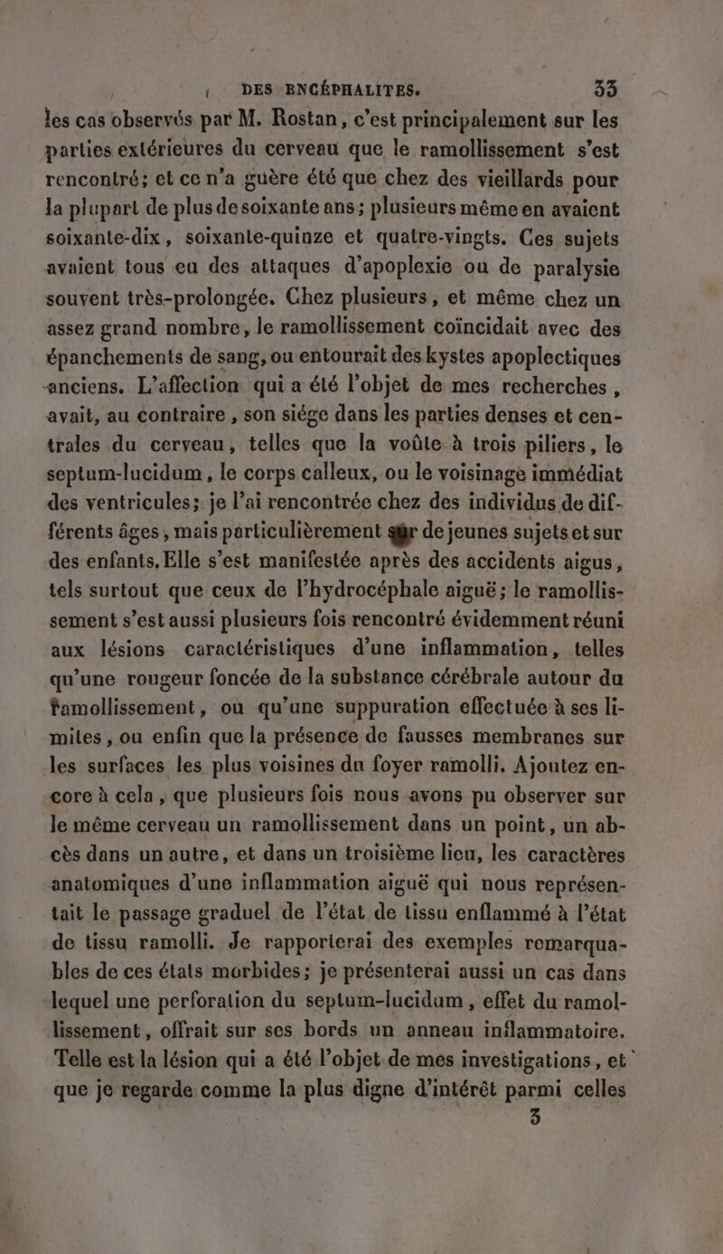 les cas phonies par M. Rostan, c’est principalement sur les parlies extérieures du cerveau que le ramollissement s’est rencontré; et ce n’a guère été que chez des vieillards pour Ja plupart de plus desoixante ans; plusieurs même en avaient soixante-dix, soixante-quinze et quatre-vingts. Ces sujets avaient tous ea des attaques d’apoplexie ou de paralysie souvent trés-prolongée. Chez plusieurs, et même chez un assez grand nombre, le ramollissement coïncidait avec des épanchements de sang, ou entourait des kystes apoplectiques anciens. L’affection qui a été l’objet de mes recherches, avait, au contraire , son siége dans les parties denses et cen- trales du cerveau, telles que la voile à trois piliers, le septum-lucidum , le corps calleux, ou le voisinage immédiat des ventricules; je l’ai rencontrée chez des individns de dif- férents âges , mais particulièrement qur de jeunes sujets et sur des enfants, Elle s’est manifestée après des accidents aigus, tels surtout que ceux de l’hydrocéphale aiguë ; le ramollis- sement s’est aussi plusieurs fois rencontré évidemment réuni aux lésions caractéristiques d’une inflammation, telles qu’une rougeur foncée de la substance cérébrale autour du famollissement, où qu’une suppuration effectuée à ses li- mites, ou enfin que la présence de fausses membranes sur les surfaces les plus voisines du foyer ramolli. Ajoutez en- core à cela, que plusieurs fois nous avons pu observer sur le méme cerveau un ramollissement dans un point, un ab- ces dans un autre, et dans un troisième lieu, les caractères anatomiques d’une inflammation aiguë qui nous représen- tait le passage graduel de l’état de tissu enflammé à l’état de tissu ramolli. Je rapporterai des exemples remarqua- bles de ces états morbides; je présenterai aussi un cas dans lequel une perforation du septum-lucidum , effet du ramol- lissement , offrait sur ses bords un anneau inflammatoire. Telle est la lésion qui a été l’objet. de mes investigations, et” que je regarde comme la plus digne d'intérêt parmi celles 3