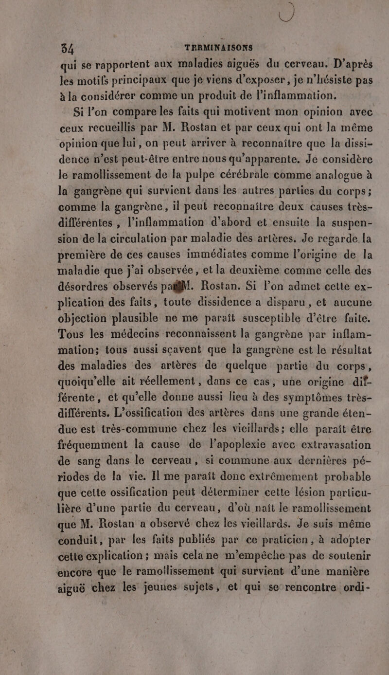 ~ U 34 TERMINAISONS qui se rapportent aux maladies aiguës du cerveau. D’après Jes motifs principaux que je viens d'exposer, je n’hésiste pas à la considérer comme un produit de l’inflammation. Si l’on compare les faits qui motivent mon opinion avec ceux recueillis par M. Rostan et par ceux qui ont la même opinion que lui, on peut arriver à reconnaître que la dissi- dence n’est peut-être entre nous qu’apparente. Je considère le ramollissement de la pulpe cérébrale comme analogue à la gangrène qui survient dans les autres parties du corps; comme la gangrène , il peut reconnaître deux causes très- différentes , l’inflammation d’abord et ensuite la suspen- sion de la circulation par maladie des artères. Je regarde la première de ces causes immédiates comme l’origine de la maladie que j’ai observée, et la deuxième comme celle des désordres observés pagjM. Rostan. Si l’on admet cette ex- plication des faits, toute dissidence a disparu , et aucune objection plausible ne me paraît susceptible d’être faite. Tous les médecins reconnaissent la gangrène par inflam- mation; tous aussi scavent que la gangrène est le résultat des maladies des artères de quelque partie du corps, quoiqu’elle ait réellement, dans ce cas, une origine dif- férente, et qu’elle donne aussi lieu à des symptômes très- différents. L’ossificalion des artères dans une grande éten- due est trés-commune chez les vicillards; elle paraît être fréquemment la cause de l’apoplexie avec extravasation de sang dans le cerveau, si commune aux dernières pé- riodes de la vie. Il me paraît donc extrêmement probable que cette ossification peut déterminer cette lésion particu- litre d’une partie du cerveau, d’où naît le ramollissement que M. Rostan a observé chez les vieillards. Je suis même conduit, par les faits publiés par ce praticien, à adopter cette explication; mais cela ne m’empéche pas de soutenir encore que le ramollissement qui survient d’une manière aiguë chez les jeunes sujets, et qui se rencontre ordi-