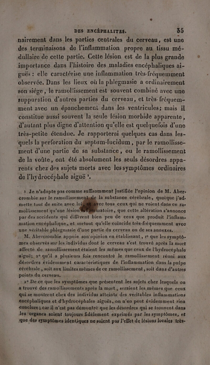 * nairement dans les parties centrales du cerveau, est une des terminaisons de l’inflammalion propre au tissu mé- dullaire de cette partie. Cette lésion est de la plus grande importance dans l’histoire des maladies encéphaliques ai- guës : elle caractérise une inflammation très-fréquemment observée. Dans les lieux où la phlegmasie a ordinairement son siége , le ramollissement est souvent combiné avec une suppuration d’autres parlies du cerveau, et très fréquem- ment avec un épanchement dans les ventricules; mais il constitue aussi souvent la seule lésion morbide apparente, d’autant plus digne d'attention qu’elle est quelquelois d’une trés-pelite étendue. Je rapporterai quelques cas dans les- quels la perforation du septum-lucidum, par le ramollisse- ment d’une partie de sa substance , ou le ramollissement de la voñte, ont élé absolument les seuls désordres appa- rents chez des sujets morts avec lessymplômes ordinaires de l’hydrocéphale aiguë *. 2 Je n’adopte pas comme suffisamment justifiée l'opinion de M. Aber. ¢rombie sur le ramollisseme la substance cérébrale, quoique j'ad- mette tout de suite avec lui ec tous ceux qui ne voient dans ce ra- mollissement qu’une lésion’ satoire, que cette altération s’annonce par des accidents qui différent bien peu de ceux que produit l’inflam- mation encéphalique, et surtout qu’elle coïncide trés-fréquemment avec une véritable phlegmasie d’une partie du cerveau ou de ses annexes. M. Abercrombie appuie son'opinion en établissant , 1° que les sympt6- mes observés sur les individus dont le cerveau s’est trouvé après la mort affecté de. ramollissement étaient les mêmes que ceux de l’hydrocéphale aiguë; 2° qu'il a plusieurs fois rencontré le ramollissement réuni aux désordres évidemment caractéristiques de l’inflammation dans la pulpe cérébrale , soit aux limites mêmes de ce ramollissement , suit dans d’autres points du cerveau, : 1° De ce que les symptômes que présentent les sujets chez lesquels on a trouvé des ramollissements après la mort, seraient les mêmes que ceux qui se montrent chez des individus atteints! des véritables inflammations encéphaliques et d’hydrocéphales aigués, on n’en peut évidemment rien conclure ; car il n’est pas démontré que les désordres qui se trouvent dans les ‘organes soient . toujours fidèlement exprimés par les symptômes, et que des symptômes identiques ne soient pas l’elfet de lésions locales trés-