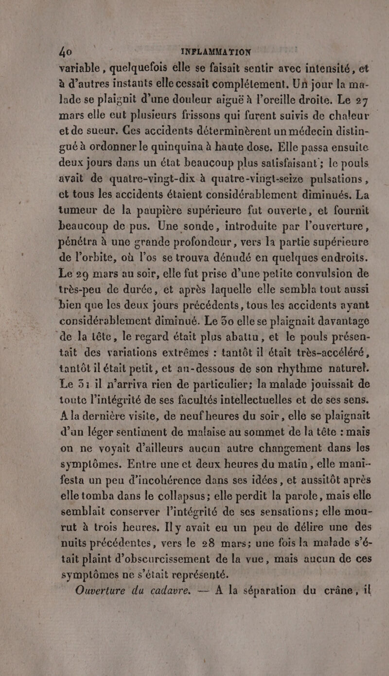 variable , quelquefois elle se faisait sentir avec intensité, et à d’autres instants elle cessait complétement. Un jour la ma- lade se plaignit d’une douleur aiguë à l'oreille droite. Le 27 mars elle eut plusieurs frissons qui furent suivis de chaleur — et de sueur. Ces accidents déterminèrent un médecin distin- gué à ordonner le quinquina à haute dose. Elle passa ensuite deux jours dans un état beaucoup plus satisfaisant ; le pouls avait de quatre-vingt-dix à quatre-vingt-seize pulsations , et tous les accidents étaient considérablement diminués. La tumeur de la paupière supérieure fut ouverte, et fournit beaucoup de pus. Une sonde, introduite par l’ouverture, pénétra à une grande profondeur, vers la partie supérieure de l’orbite, où l'os se trouva dénudé en quelques endroits. Le 29 mars au soir, elle fut prise d’une petite convulsion de très-peu de durée, et après laquelle elle sembla tout aussi ‘bien que les deux jours précédents, tous les accidents ayant considérablement diminué. Le 3o elle se plaignait davantage de la tête, le regard était plus abatiu, et le pouls présen- tait des variations extrêmes : tantôt il était très-accéléré, tantôt il était petit, et an-dessous de son rhythme naturel. Le 5; il n’arriva rien de particulier; la malade jouissait de toute l’intégrité de ses facultés intellectuelles et de ses sens. A la dernière visite, de neuf heures du soir, elle se plaignait d’an léger sentiment de malaise au sommet de la tête : mais on ne voyait d'ailleurs aucun autre changement dans les symplômes. Entre une et deux heures du matin, elle mani- festa un peu d’incohérence dans ses idées , et aussitôt après elle tomba dans le collapsus; elle perdit la parole, mais elle semblait conserver l'intégrité de ses sensations; elle mou- rut à trois heures, Il y avait eu un peu de délire une des nuits précédentes, vers le 28 mars; une fois la malade s’é- tait plaint d’obscurcissement de la vue, maïs aucun de ces symptômes ne s'était représenté. Ouverture du cadavre. — A la séparation du crane, il