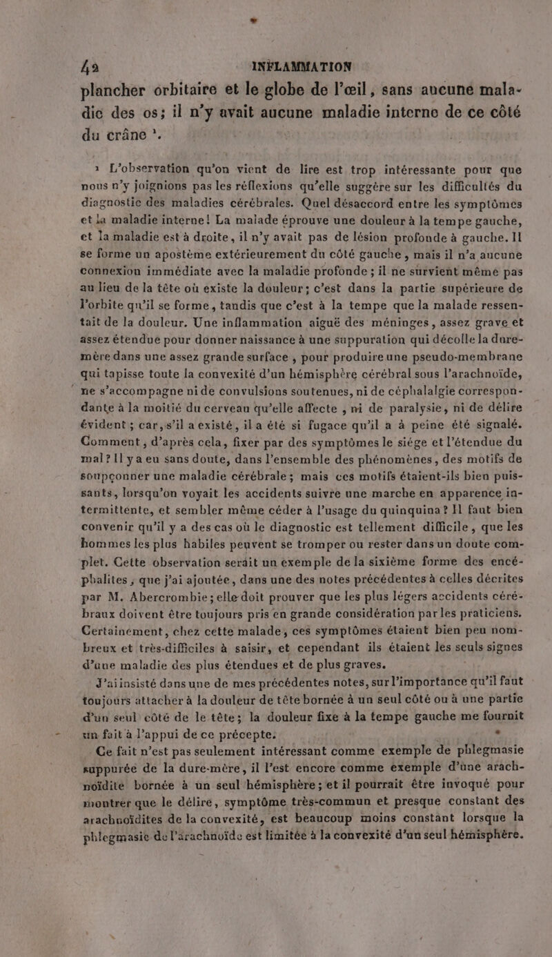 plancher orbitaire et le globe de |’ceil, sans aucune mala- dic des os; il n’y avait aucune maladie interne de ce côté du crane * 1 L’observation qu’on vient de lire est trop intéressante pour que nous n’y joignions pas les réflexions qu’elle suggère sur les difficultés du diagnostic des maladies cérébrales. Quel désaccord entre les symptômes et la maladie interne! La maiade éprouve une douleur à la tempe gauche, et la maladie est à droite, il n’y avait pas de lésion profonde à gauche. Il se forme un apostème extérieurement du côté gauche, mais il n’a aucune connexion immédiate avec la maladie profonde ; il ne survient même pas au lieu de la tête où existe la douleur; c’est dans la partie supérieure de l'orbite qu'il se forme, tandis que c’est à la tempe que la malade ressen- tait de la douleur. Une inflammation aiguë des méninges, assez grave et assez étendue pour donner naissance à une suppuration qui décolle la dure- mère dans une assez grande surface , pour produire une pseudo-membrane qui tapisse toute la convexité d’un hémisphère cérébral sous l’arachnoïde, “ne s’accompagne ni de convulsions soutenues, ni de céphalalgie correspon- dante à la moitié du cerveau qu’elle affecte , ni de paralysie, ni de délire évident ; car, s’il a existé, ila été si fugace qu’il a à peine été signalé. Comment, d’après cela, fixer par des symptômes le siége et l'étendue du mal? 1l ya eu sans doute, dans l’ensemble des phénomènes, des motifs de soupconner une maladie cérébrale; mais ces motifs étaient-ils bien puis- sants, lorsqu’on voyait les accidents suivre une marche en apparence in- termittente, et sembler même céder à l’usage du quinquina? Il faut bien convenir qu’il y a des cas où le diagnostic est tellement difficile, que les hommes les plus habiles peuvent se tromper ou rester dans un doute com- plet. Cette observation serdit un exemple de la sixième forme des encé- phalites ; que j’ai ajoutée, dans une des notes précédentes à celles décrites par M. Abercrombie; elle doit prouver que les plus légers accidents céré- braux doivent être toujours pris en grande considération par les praticiens. Certainement, chez cette malade, ces symptômes étaient bien peu nom- breux et très-difficiles à saisir, et cependant ils étaient les seuls signes d’une maladie des plus étendues et de plus graves. J’aiinsisté dans une de mes précédentes notes, NT qu'il faut toujours attacher à la douleur de tête bornée à un seul côté ou à une partie d'un seul côté de le tête; la douleur fixe à la tempe gauche me fournit un fait à l'appui de ce précepte: 2 Ce fait n’est pas seulement intéressant comme exemple de phlegmasie suppurée de la dure-mére, il l’est encore comme exemple d’une arach- noidite bornée à un seul hémisphère ; et il pourrait être invoqué pour montrer que le délire, symptôme très-commun et presque constant des arachnoïdites de la convexité, est beaucoup moins constant lorsque la phlegmasie de l’ärachnvïde est limitée à la convexité d'un seul hémisphére.