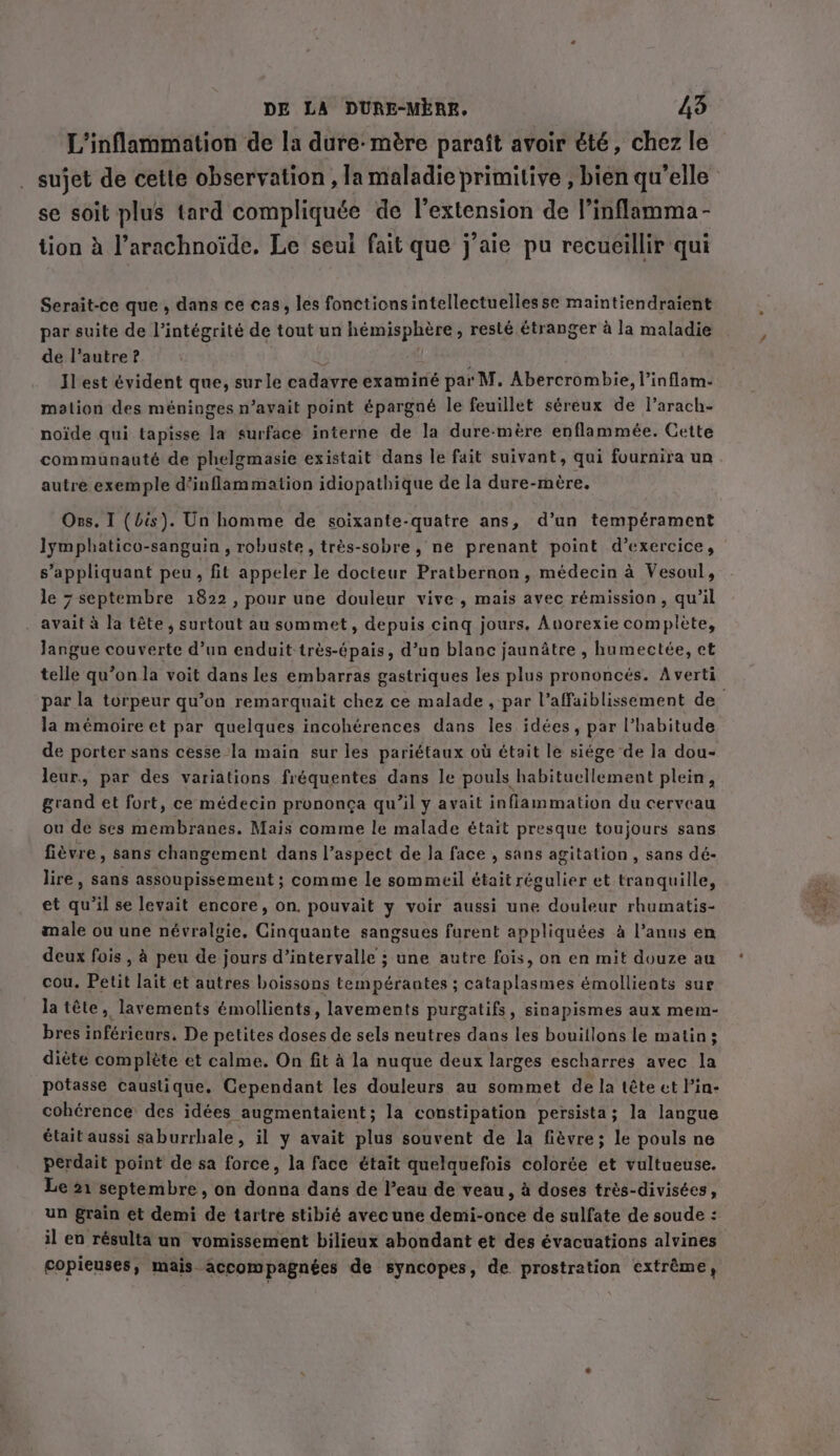 L’inflammation de la dure- mére paraît avoir été, chez le sujet de cette observation , la maladie primitive , bien qu'elle se soit plus tard compliquée de l’extension de l’inflamma- tion à l’arachnoide. Le seul fait que j’aie pu recueillir qui Serait-ce que, dans ce cas, les fonctionsintellectuelles se maintiendraient par suite de l'intégrité de tout un hémisphère, resté étranger à la maladie de l’autre ? Il est évident que, surle cadavre examiné par M. Abercrombie, l’inflam- mation des méninges n’avait point épargné le feuillet séreux de l’arach- noïde qui tapisse la surface interne de la dure-mère enflammée. Cette communauté de phelgmasie existait dans le fait suivant, qui fournira un autre exemple d’inflammation idiopathique de la dure-mère, Ons. I (bis). Un homme de soixante-quatre ans, d’un tempérament lymphatico-sanguin , robuste, très-sobre, ne prenant point d'exercice, s’appliquant peu, fit appeler le docteur Pratbernon, médecin à Vesoul, le 7 septembre 1822, pour une douleur vive, mais avec rémission, qu’il avait à la tête, surtout au sommet, depuis cing jours. Auorexie complète, langue couverte d’un enduit très-épais, d’un blanc jaunâtre , humectée, et telle qu’on la voit dans les embarras gastriques les plus prononcés. Averti par la torpeur qu’on remarquait chez ce malade , par l’affaiblissement de la mémoire et par quelques incohérences dans les idées, par l'habitude de porter sans cesse la main sur les pariétaux où était le siége de la dou- leur, par des variations fréquentes dans le pouls habituellement plein, grand et fort, ce médecin prononça qu’il y avait inflammation du cerveau ou de ses membranes. Mais comme le malade était presque toujours sans fièvre, sans changement dans l’ aspect de la face , sans agitation, sans dé- lire, sans assoupissement ; comme le sommeil était régulier et tranquille, et qu'il se levait encore, on. pouvait y voir aussi une douleur rhumatis- male ou une névralgie, Cinquante sangsues furent appliquées à l'anus en deux fois, à peu de jours d’intervalle ; une autre fois, on en mit douze au cou. Petit lait et autres boissons tempérantes ; cataplasmes émollients sur la tête, lavements émollients, lavements purgatifs, sinapismes aux mem- bres inférieurs. De petites doses de sels neutres dans les bouiilons le matin; diète complète et calme. On fit à la nuque deux larges escharres avec la potasse caustique. Cependant les douleurs au sommet de la tête ct l'in- cohérence des idées augmentaient; la constipation persista; la langue était aussi saburrhale, il y avait plus souvent de la fièvre; le pouls ne perdait point de sa force, la face était quelquefois colorée et vultueuse. Le 21 septembre, on donna dans de l’eau de veau, à doses très-divisées, un grain et demi de tartre stibié avec une demi-once de sulfate de soude : il en résulta un vomissement bilieux abondant et des évacuations alvines copieuses, mais. accompagnées de syncopes, de prostration extrême,