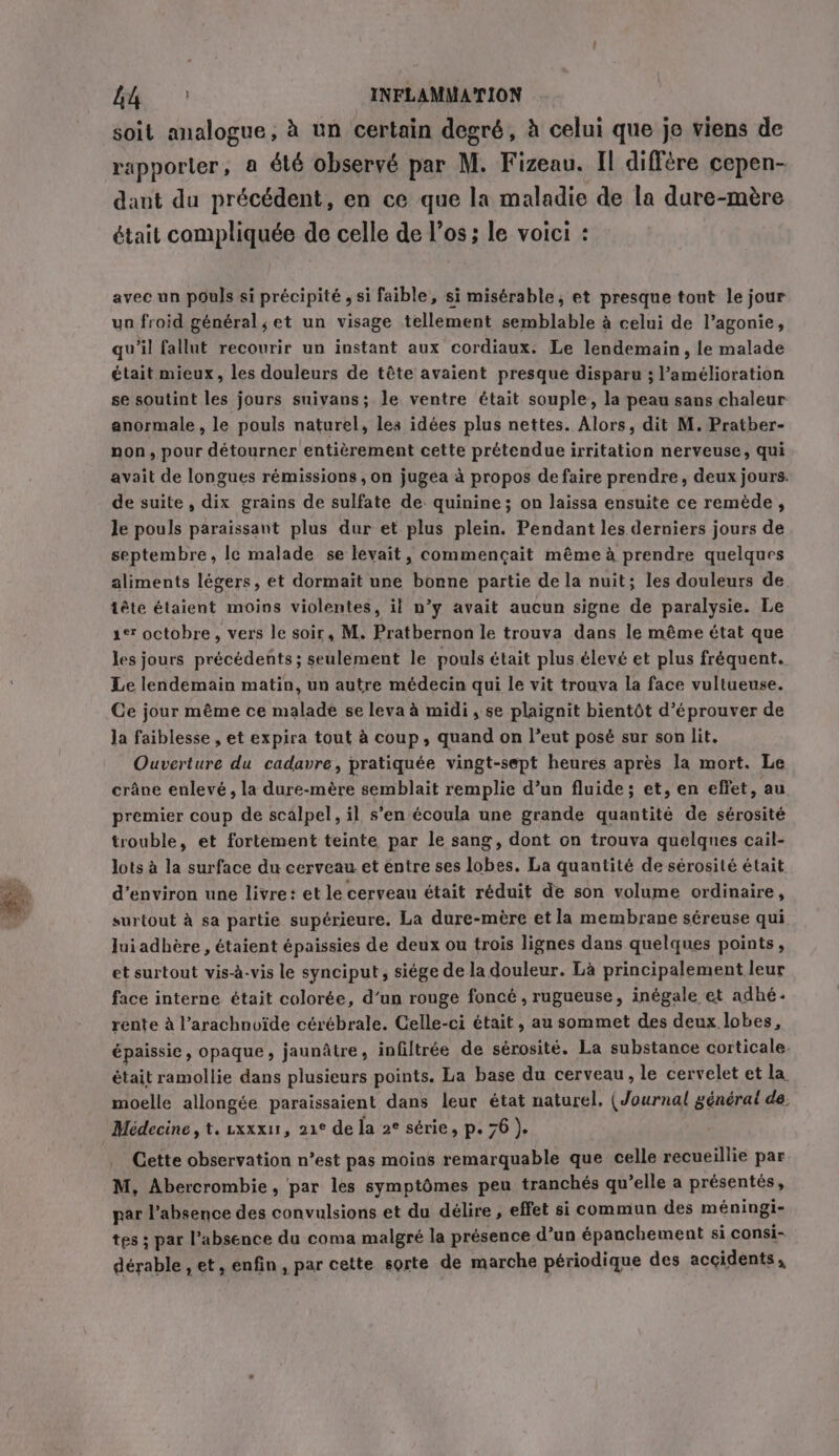 soit analogue, à un certain degré, à celui que je viens de rapporter, a été observé par M. Fizeau. Il diffère cepen- dant du précédent, en ce que la maladie de la dure-mère était compliquée de celle de l'os; le voici : avec un pouls si précipité , si faible, si misérable, et presque tout le jour un froid général, et un visage tellement semblable à celui de l’agonie, qu’il fallut recourir un instant aux cordiaux. Le lendemain, le malade était mieux, les douleurs de tête avaient presque disparu ; l’amélioration se soutint les jours suiyans; le ventre était souple, la peau sans chaleur anormale , le pouls naturel, les idées plus nettes. Alors, dit M. Pratber- non, pour détourner entièrement cette prétendue irritation nerveuse, qui avait de longues rémissions , on jugea à propos de faire prendre, deux jours. de suite , dix grains de sulfate de quinine; on laissa ensuite ce remède, le pouls paraissant plus dur et plus plein. Pendant les derniers jours de septembre, le malade se levait, commençait même à prendre quelques aliments légers, et dormait une bonne partie de la nuit; les douleurs de tête étaient moins violentes, il n’y avait aucun signe de paralysie. Le er octobre, vers le soir, M. Pratbernon le trouva dans le même état que les jours précédents; seulement le pouls était plus élevé et plus fréquent. Le lendemain matin, un autre médecin qui le vit trouva la face vultueuse. Ce jour même ce malade se leva à midi, se plaignit bientôt d’éprouver de la faiblesse , et expira tout à coup, quand on l’eut posé sur son lit. Ouverture du cadavre, pratiquée vingt-sept heures après la mort. Le crâne enlevé , la dure-mère semblait remplie d’un fluide; et, en effet, au premier coup de scalpel, il s’en écoula une grande quantité de sérosité trouble, et fortement teinte par le sang, dont on trouva quelques cail- lots à la surface du cerveau. et entre ses lobes. La quantité de sérosité était d'environ une livre: et le cerveau était réduit de son volume ordinaire, surtout à sa partie supérieure. La dure-mère et la membrane séreuse qui Jui adhère , étaient épaissies de deux ou trois lignes dans quelques points, et surtout vis-à-vis le synciput, siége de la douleur. Là principalement leur face interne était colorée, d’un rouge foncé , rugueuse, inégale et adhé- rente à l’arachnoïde cérébrale. Celle-ci était, au sommet des deux lobes, épaissie, opaque, jaunâtre, infiltrée de sérosité. La substance corticale. était ramollie dans plusieurs points. La base du cerveau, le cervelet et la moelle allongée paraissaient dans leur état naturel. (Journal générai de, Médecine, t. xxxu, 21e de la 2° série, p. 76 ). Cette observation n’est pas moins remarquable que celle recueillie par M, Abercrombie, par les symptômes peu tranchés qu’elle a présentés, par l'absence des convulsions et du délire , effet si commun des méningi- tes ; par l’absence du coma malgré la présence d’un épanchement si consi- dérable, et, enfin, par cette sorte de marche périodique des accidents,