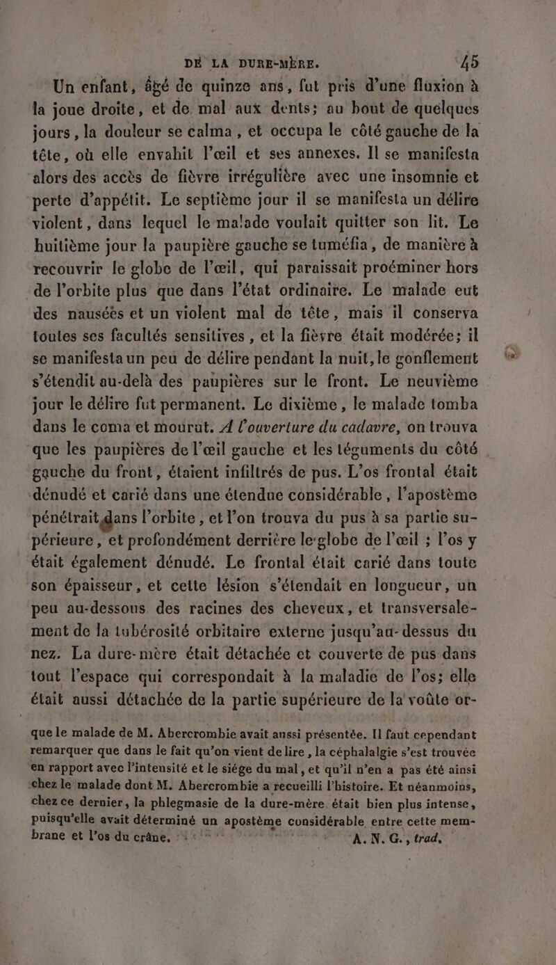 Un enfant, agé de quinze ans, fut pris d’une fluxion à la joue droite, et de mal aux dents; au bout de quelques tête, où elle envahit l’œil et ses annexes. Il se manifesta alors des accès de fièvre irrégulière avec une insomnie et perte d’appétit. Le septième jour il se manifesta un délire violent, dans lequel le malade voulait quitter son lit. Le huitième jour la paupière gauche se tuméfia, de manière à recouvrir le globe de l'œil, qui paraissait proéminer hors de l’orbite plus que dans l’état ordinaire. Le malade eut des nauséés et un violent mal de tête, mais il conserva toules ses facullés sensitives , et la fièvre était modérée: il se manifestaun peu de délire pendant la nuit, le gonflement s’étendit au-delà des paupières sur le front. Le neuvième jour le délire fut permanent. Le dixième , le malade tomba dans le coma et mourut. À Couverture du cadavre, on trouva gauche du front, étaient infiltrés de pus. L’os frontal était dénudé et carié dans une étendue considérable , l’apostème pénétrait dans l'orbite , et l’on trouva du pus à sa partie su- périeure , et profondément derritre leglobe de l'œil ; l’os y était également dénudé. Le frontal était carié dans toute son épaisseur , et celte lésion s’étendait en longueur, un peu au-dessous des racines des cheveux, et transversale- ment de la tubérosité orbitaire externe jusqu’aa- dessus du nez. La dure-mère était détachée et couverte de pus dans tout l'espace qui correspondait à la maladie de l'os; elle était aussi détachée de la partie supérieure de la voûte or- que le malade de M. Abercrombie avait aussi présentée. I] faut cependant remarquer que dans le fait qu’on vient delire , la CRE s’est trouvée en rapport avec l'intensité et le siége du mal, et qu’il n’en a pas été ainsi chez le malade dont M. Abercrombie a recueilli l’histoire. Et néanmoins, chez ce dernier, la phlegmasie de la dure-mère était bien plus intense, puisqu'elle avait pins un apostems considérable entre cette mem- brane et Vos du crâne, ‘1° | ‘ALN, G., trad,