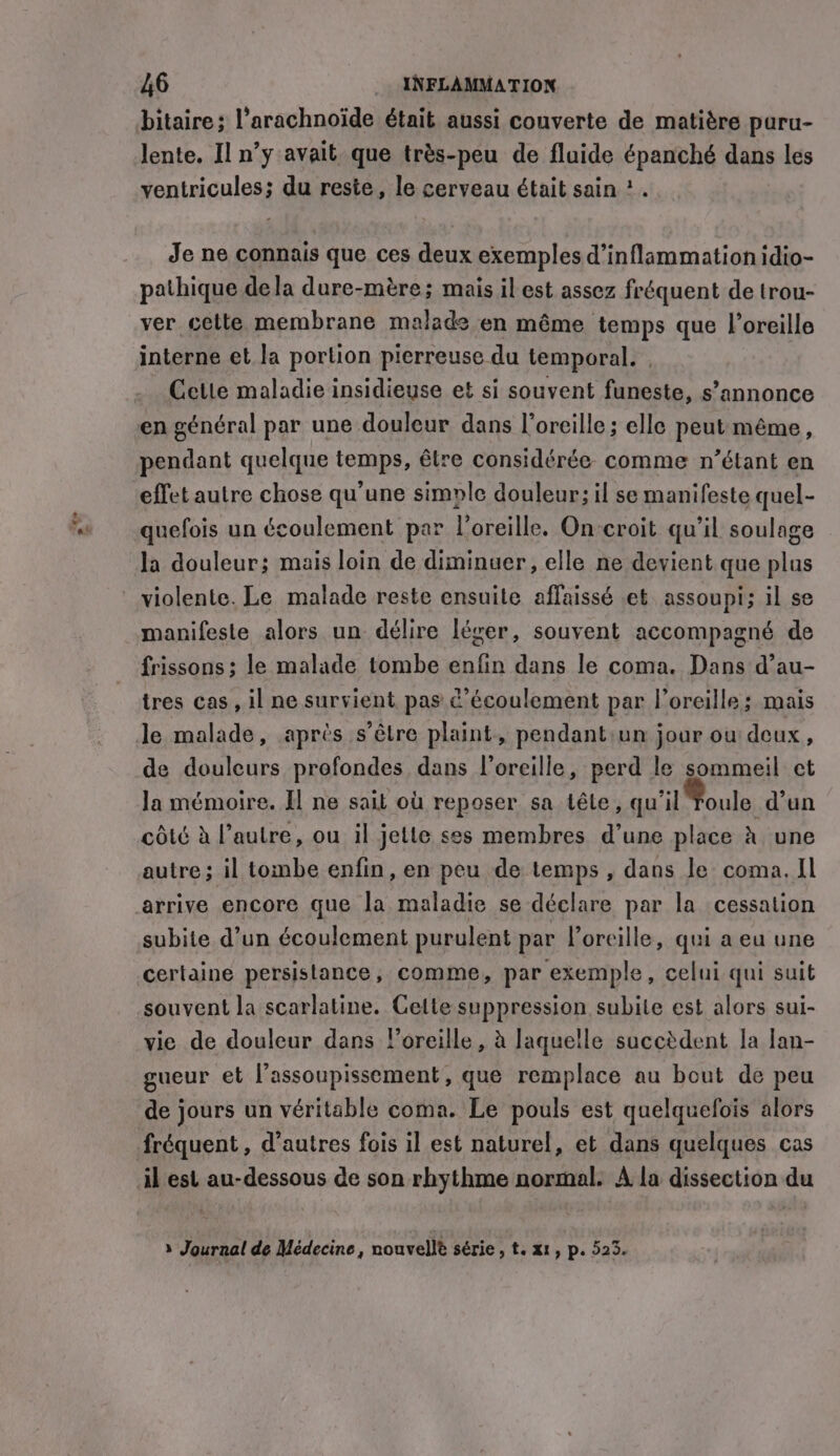 tiene bitaire; l’arachnoïde était aussi couverte de matière puru- lente. Il n’y avait que très-peu de fluide épanché dans les ventricules; du reste, le cerveau était sain ? Je ne connais que ces deux exemples d’inflammation idio- pathique dela dure-mére; mais il est assez fréquent de trou- ver celte membrane malade en même temps que l'oreille interne et la portion pierreuse du temporal. Cetle maladie insidieuse et si souvent funeste, s’annonce pendant quelque temps, être considérée comme n’étant en effet autre chose qu’une simple douleur; il se manifeste quel- quefois un écoulement par l'oreille. On-croit qu’il soulage la douleur; mais loin de diminuer, elle ne devient que plus manifeste alors un délire léger, souvent accompagné de frissons ; le malade tombe enfin dans le coma. Dans d’au- tres cas, il ne survient pas ¢’écoulement par l'oreille; mais le malade, après s'être plaint, pendant:un jour ou deux, de douleurs profondes dans l'oreille, perd le sommeil et la mémoire. I] ne sait où reposer sa tête, qu'il Toule d’un côté à l’autre, ou il jette ses membres d’une place à une autre; il tombe enfin, en peu de temps, dans le coma. Il arrive encore que la maladie se déclare par la cessation subite d’un écoulement purulent par l’orcille, qui a eu une certaine persistance, comme, par exemple, celui qui suit souvent la scarlatine. Cette suppression subite est alors sui- vie de douleur dans l'oreille, à laquelle succèdent la lan- gueur et l’assoupissement, que remplace au bout de peu de jours un véritable coma. Le pouls est quelquefois alors fréquent , d’autres fois il est naturel, et dans quelques cas il est au-dessous de son rhythme normal. A la dissection du à Journal de Médecine, nouvelle série &gt; te X1, p. 523.