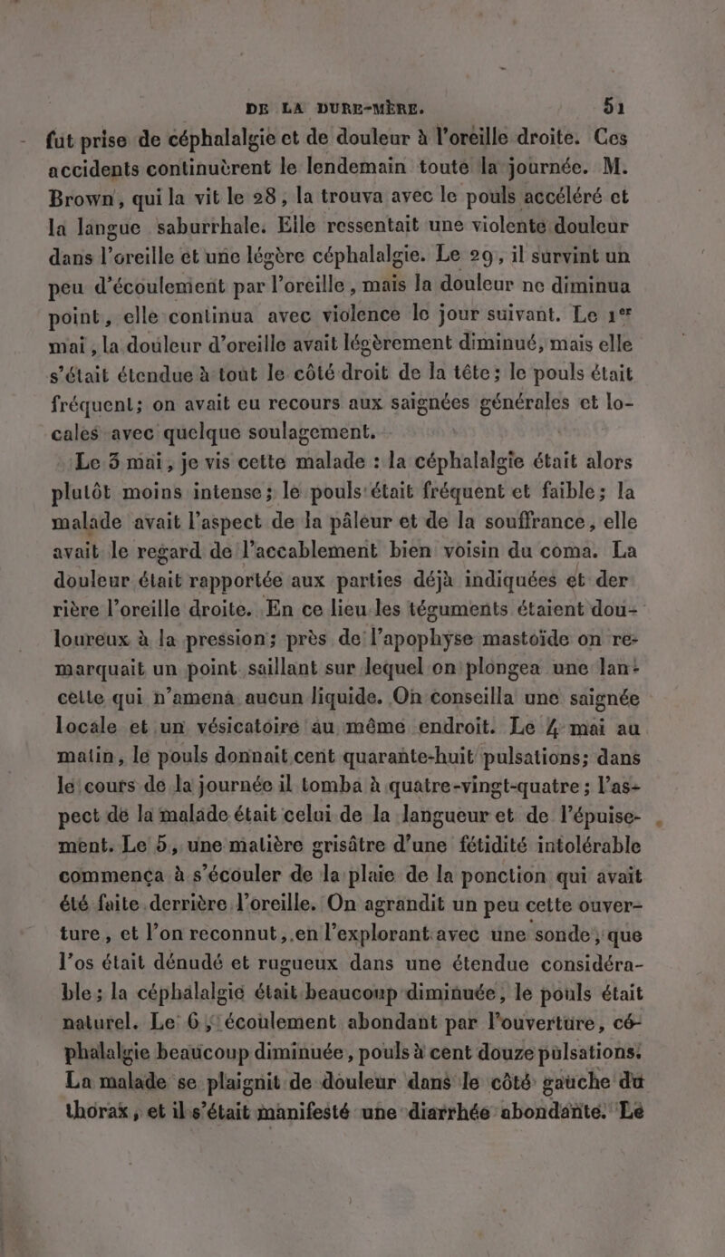 fut prise de céphalalgie et de douleur à l'oreille droite. Ces accidents continutrent le lendemain toute la journée. M. Brown, qui la vit le 28, la trouva avec le pouls accéléré ct la langue saburrhale. Elle ressentait une violente douleur dans |’ Mille et une légère céphalalgie. Le 29, il survint un peu d'écoulement par T oreille , mais la douleur ne diminua point, elle continua avec violence le jour suivant. Le 1° mai, la douleur d’oreille avait légèrement diminué, mais elle s'était étendue &amp; tout le côté droit de la tête; le pouls était fréquent; on avait eu recours aux saignées générales et lo- cales avec quelque soulagement. | Le 3 mai, je vis cette malade : la céphalalgie était alors plutôt moins intense; le pouls'était fréquent et faible; la malade avait l'aspect de la paleur et de la souffrance, elle avait le regard de l’accablement bien voisin du coma. La douleur était rapportée aux parties déjà indiquées ét der rière l’oreille droite. En ce lieu les téguments étaient dou- loureux à la pression; près de l’apophÿse mastoide on re- marquait un point saillant sur lequel on plongea une lan: celle qui n’amenà aucun liquide. On conseilla une saignée locale et un vésicatoiré au même endroit. Le 4 mai au matin, le pouls donnait cent quarañte-huit pulsations; dans Je cours de la journée il tomba à quatre-vingt-quatre ; l’as+ pect dé la malade était celui de la Jangueur et de l’épuise- ment. Le 5, une malière grisâtre d’une fétidité intolérable commença à s’écouler de la plaie de la ponction qui avait été faite derrière l'oreille. On agrandit un peu cette ouver- ture, et l’on reconnut ,.en l’explorant:avec une sonde ; que l’os était dénudé et rugueux dans une étendue considéra- ble; la céphalalgie était beaucoup diminuée, le pouls était naturel. Le 6, écoulement abondant par l’ouvertüre, cé- phalalgie beaucoup diminuée, pouls à cent douze pulsations. La malade se plaignit de douleur dans le côté gauche du thorax , et il's’était manifesté une diarrhée abondante. Le