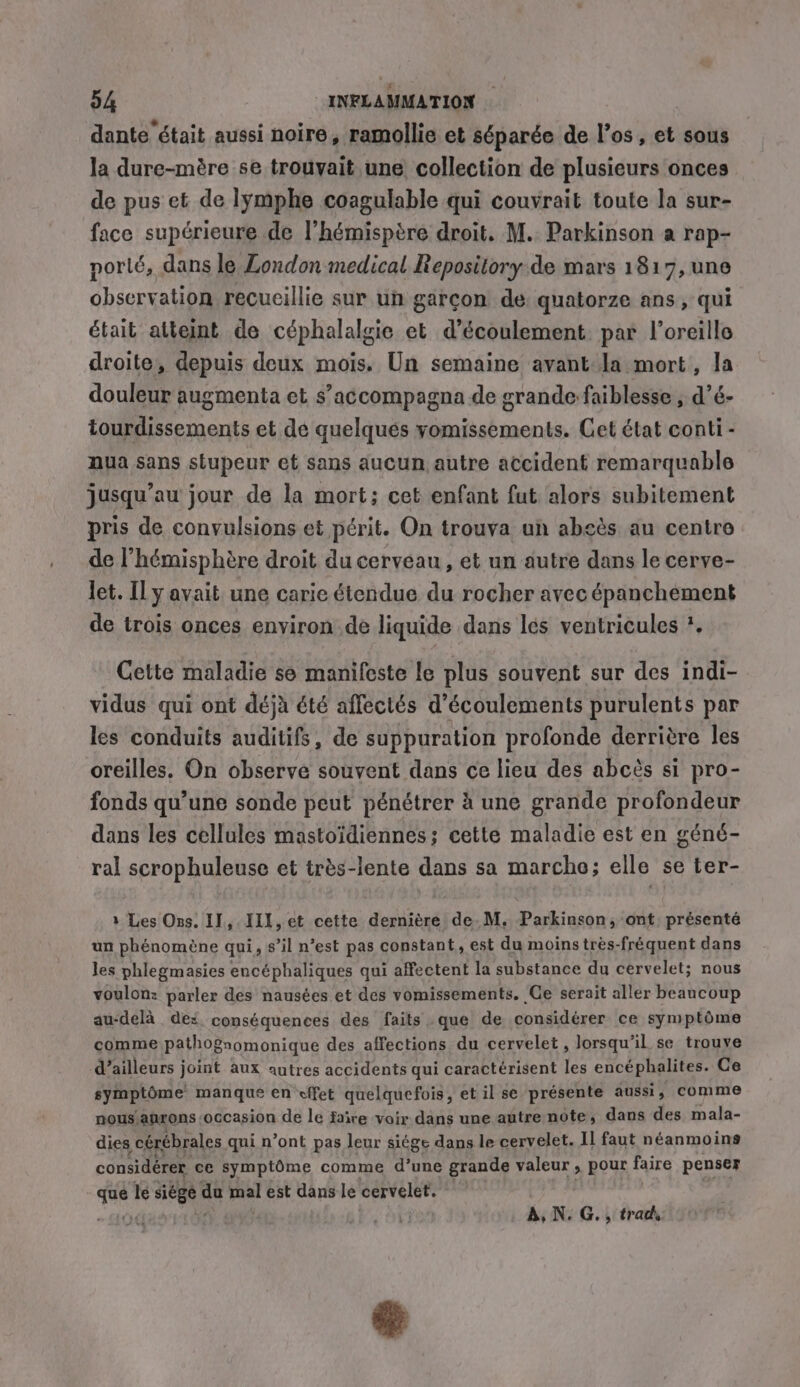 dante était aussi noire, ramollie et séparée de l’os, et sous la dure-mére se trouvait une collection de plusieurs onces de pus et de lymphe coagulable qui couvrait toute la sur- face supérieure de l’hémispère droit. M. Parkinson a rap- porlé, dans le London medical Repository de mars 1817, une observation recueillie sur un garçon de quatorze ans , qui était atteint de céphalalgie et d'écoulement par l'oreille droite, depuis deux mois. Un semaine avant la mort, la douleur augmenta et s’accompagna de grande faiblesse , d’é- tourdissements et de quelqués vomissements. Cet état conti - nua sans stupeur et sans aucun autre accident remarquable jusqu’au jour de la mort; cet enfant fut alors subitement pris de convulsions et périt. On trouva un absès au centre de l’hémisphère droit ducerveau, et un autre dans le cerve- let. Il y avait une carie étendue du rocher avec épanchement de trois onces environ de liquide dans les ventricules *. Cette maladie se manifeste le plus souvent sur des indi- vidus qui ont déjà été affectés d’écoulements purulents par les conduits auditifs, de suppuration profonde derrière les oreilles. On observe souvent dans ce lieu des abcés si pro- fonds qu’une sonde peut pénétrer à une grande profondeur dans les cellules mastoidiennes; cette maladie est en géné- ral scrophuleuse et très-lente dans sa marcho; elle se ter- 1 Les Ons. II, IIL, et cette dernière de.M. Parkinson, ont, présenté un phénomène qui, s’il n’est pas constant, est du moinstrès-fréquent dans les phlegmasies encéphaliques qui affectent la substance du cervelet; nous voulon: parler des nausées et des vomissements. Ce serait aller beaucoup au-delà des conséquences des faits que de considérer ce symptôme comme pathognomonique des affections du cervelet , lorsqu'il se trouve d’ailleurs joint aux autres accidents qui caractérisent les encéphalites. Ce symptôme manque en effet quelquefois, et il se présente aussi, comme nous anrons occasion de le faire voir dans une autre note, dans des mala- dies cérébrales qui n’ont pas leur siége dans le cervelet. Il faut néanmoins considérer. ce symptôme comme d’une grande valeur , pour faire penser que k siége de ia est dans le cervelet. | . A, N. G., trad, ay