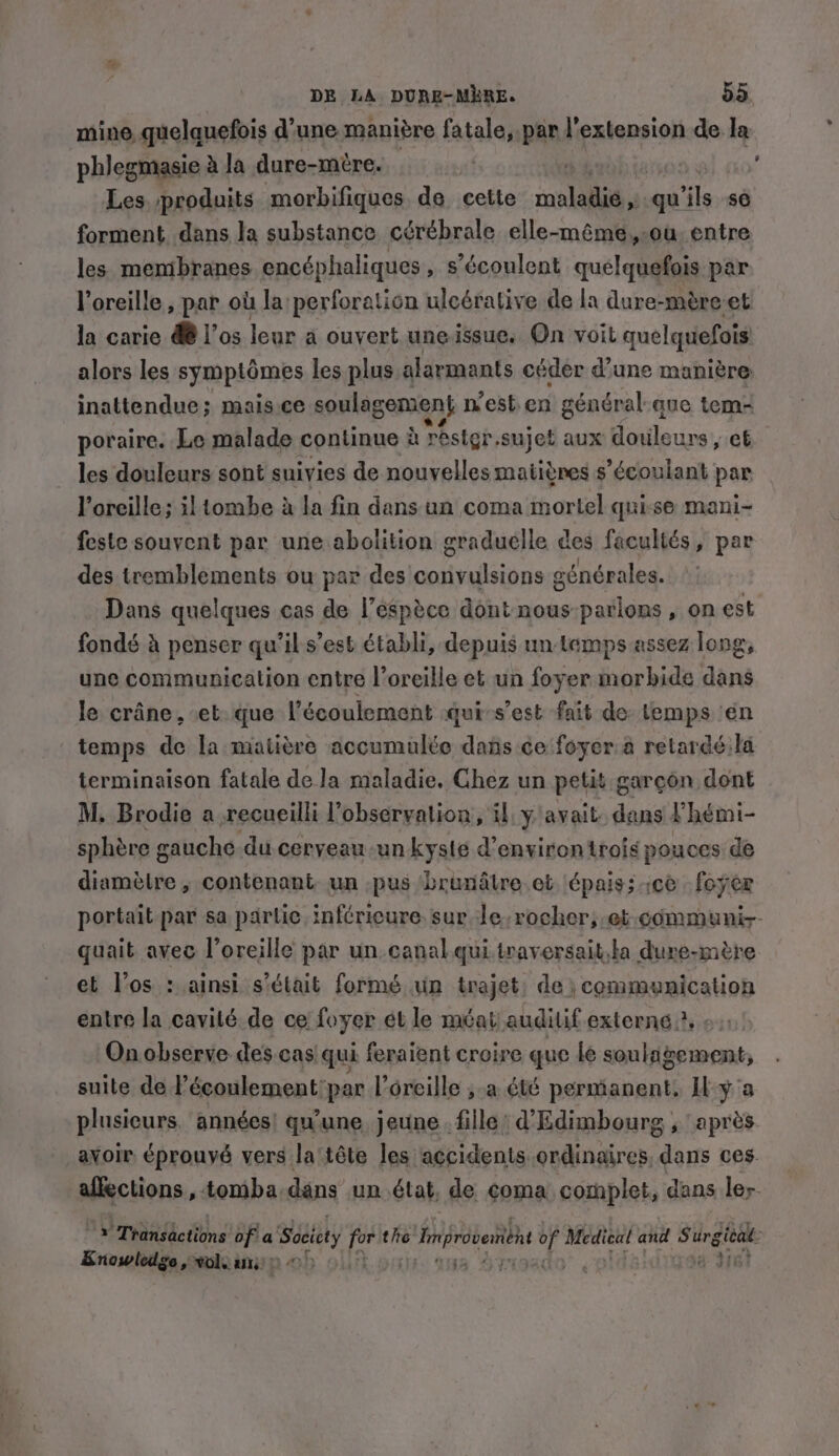 mine quelquefois d’une manière fatale, par l'extension de la phlegmasie à la dure-mére. | Les produits morbifiques de cette copia, qu ils se forment dans la substance cérébrale elle-même, ou entre les membranes encéphaliques » sécoulent quelquefois par l'oreille , par où la perforation uleérative de la dure-mére et la carie @ l'os leur a ouvert une issue. On voit quelquefois alors les symptômes les plus alarmants cédér d’une manière inattendue; mais ce soulagement n'est en général:que tem- poraire. Le malade continue à Tester. sujet aux Howleurs; et les douleurs sont suivies de nouvelles matières s’écoulant par l'oreille; iltombe à la fin dans un coma inortel qui-se mani- feste souvent par une abolition graduelle des facultés, par des tremblements ou par des convulsions générales. Dans quelques cas de YP espèce dont nous parlons » on est fondé à penser qu’ils’est établi, depuis un temps assez long, une communication entre l'oreille et un foyer morbide dans le crâne, et que l'écoulement qui-s’est fait de temps én temps de la matière accumulée dans ce foyer.a retardé:la terminaison fatale de la maladie. Chez un petit garçon dont M. Brodie a recueilli l'observation, il y'avait. dans l'hémi- sphère gauche du cerveau un kyste d'environ trois pouces de diamètre , contenant un .pus brunâtre et épais; ce foyer portait par sa partic, inféricure sur le. rocher; et communir- quait avec loreille par un. canal qui.traversait,la dure-mére et los : ainsi s'était formé un trajet: de) communication entre la cavité de ce foyer ét le méat auditif externe ?, ; On observe des cas qui feraient croire que le soulagement, suite de l’écoulement:par l'oreille ,.a été permanent, Il y a plusieurs. années! qu'une. jeune fille) d'Edimbourg , ‘après avoir éprouvé vers la téte les accidents ordinaires. dans ces. affections, tomba dans un état, de coma complet, dans ler a Transactions: of a Society for the Inprvetn ot Medical and Ss hen Line: vol, ais!” HD. © | {i ; if