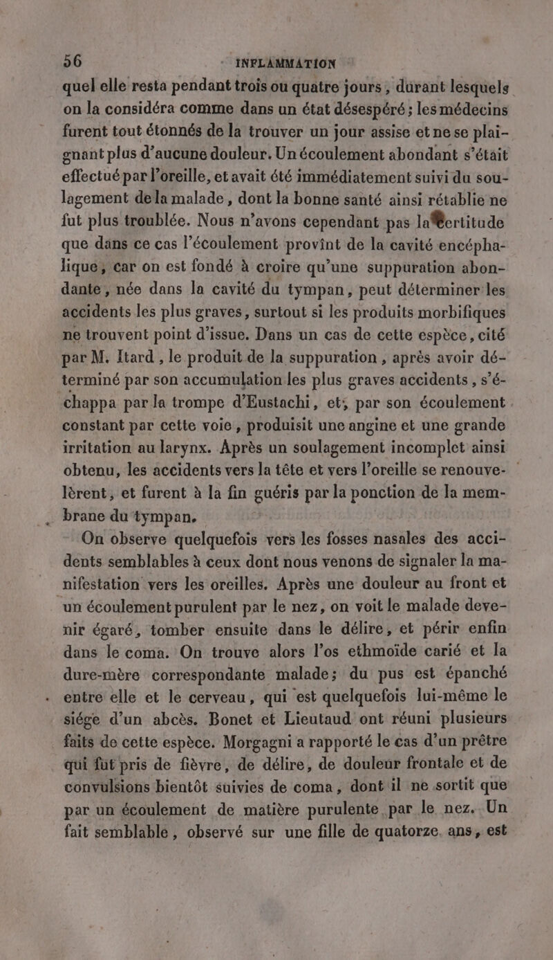 quel elle resta pendant trois ou quatre jours , durant lesquels on la considéra comme dans un état désespéré ; les médecins furent tout étonnés de la trouver un jour assise et ne se plai- gnant plus d’aucune douleur. Un écoulement abondant s’était effectué par oreille, et avait été immédiatement suivi du sou- lagement dela malade, dont la bonne santé ainsi rétablie ne fut plus troublée. Nous n’avons cependant pas laertitude que dans ce cas l'écoulement provint de la cavité encépha- Jique, car on est fondé à croire qu’une suppuration abon- dante, née dans la cavité du tympan, peut déterminer:les accidents les plus graves, surtout si les produits morbifiques ne trouvent point d'issue. Dans un cas de cette espèce, cité par M. Itard , le produit de la suppuration , aprés avoir dé- terminé par son accumulation les plus graves accidents , s’é- chappa par la trompe d’Eustachi, et; par son écoulement . constant par cette voie, produisit unc angine et une grande irritation au larynx. Après un soulagement incomplet ainsi obtenu, les accidents vers la tête et vers l’oreille se renouve- — lérent, et furent à la fin guéris par la ponction de Ja mem- brane du tympan. On observe quelquefois vers les fosses nasales des acci- dents semblables à ceux dont nous venons de signaler la ma- nifestation vers les oreilles. Après une douleur au front et un écoulement purulent par le nez, on voit le malade deve- nir égaré, tomber ensuite dans le délire, et périr enfin dans le coma. On trouve alors l’os ethmoide carié et la dure-mère correspondante malade; du pus est épanché entre elle et le cerveau, qui est quelquefois lui-même le siége d’un abcès. Bonet et Lieutaud ont réuni plusieurs faits de cette espèce. Morgagni a rapporté le cas d’un prêtre qui fut pris de fièvre, de délire, de douleur frontale et de convulsions bientôt suivies de coma, dont il ne sortit que par un écoulement de matière purulente par le nez. Un fait semblable, observé sur une fille de quatorze. ans, est