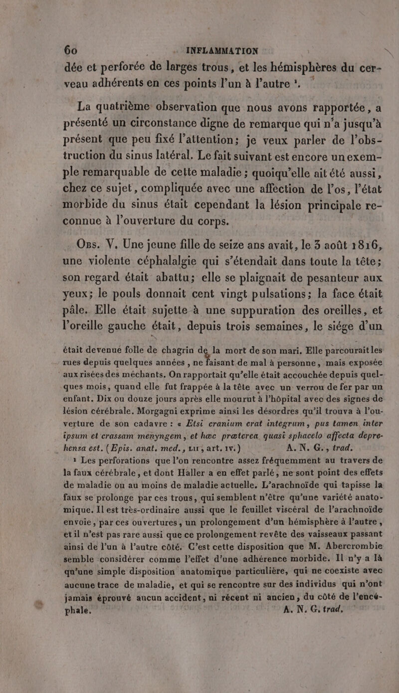 dée et perforce de larges trous, et les hémisphères du cer- veau adhérents en ces points l’un à l’autre ?. La quatrième observation que nous avons rapportée, a présenté un circonstance digne de remarque qui n’a jusqu’à présent que peu fixé l’attention; je veux parler de l’obs- truction du sinus latéral. Le fait suivant est encore un exem- ple remarquable de cette maladie ; quoiqu’elle ait été aussi, chez ce sujet, compliquée avec une affection de l’os, l’état morbide du sinus était cependant la lésion principale re- connue à l’ouverture du corps. Oss. V, Une jeune fille de seize ans avait, le 3 août 1816, une violente céphalalgie qui s’étendait dans toute la tête; son regard était abattu; elle se plaignait de pesanteur aux yeux; le pouls donnait cent vingt pulsations; la face était pâle. Elle était sujette à une suppuration des oreilles, et l'oreille gauche était, depuis trois semaines, le siége d’un était devenue folle de chagrin de la mort de son mari. Elle parcouraitles rues depuis quelques années, 1, I de mal a personne, mais exposée aux risées des méchants, On rapportait qu’elle était accouchée depuis quel- ques mois, quand elle fut frappée à la tête avec un verrou de fer par un enfant. Dix ou douze jours après elle mourut à l'hôpital avec des signes de lésion cérébrale. Morgagni exprime ainsi les désordres qu’il trouva à l’ou- verture de son cadavre : « Etsi cranium erat integrum, pus tamen inter ipsum et crassam menyngem, et hec praterea quasi sphacelo affecta depre- hensa est. (Epis. anat. med., ur, art, tv.) A.N. G., trad. 1 Les perforations que l’on rencontre assez fréquemment au travers de la faux cérébrale , et dont Haller a en effet parlé, ne sont point des effets de maladie ou au moins de maladie actuelle. L’arachnoïde qui tapisse la faux se prolonge par ces trous, qui semblent n’étre qu’une variété anato- mique. Il est très-ordinaire aussi que le feuillet viscéral de l’arachnoïde envoie, par ces ouvertures, un prolongement d’un hémisphère à l’autre, et il n’est pas rare aussi que ce prolongement revête des vaisseaux passant ainsi de l’un à l’autre côté. C’est cette disposition que M. Abercrombie semble considérer comme l'effet d’une adhérence morbide. Il n°y a là qu’une simple disposition anatomique particulière, qui ne coexiste avec aucune trace de maladie, et qui se rencontre sur des individus qui n’ont jamais éprouvé aucun me &gt; ni récent ni ancien, du côté de l’encé- phale. A. N. G, trad,