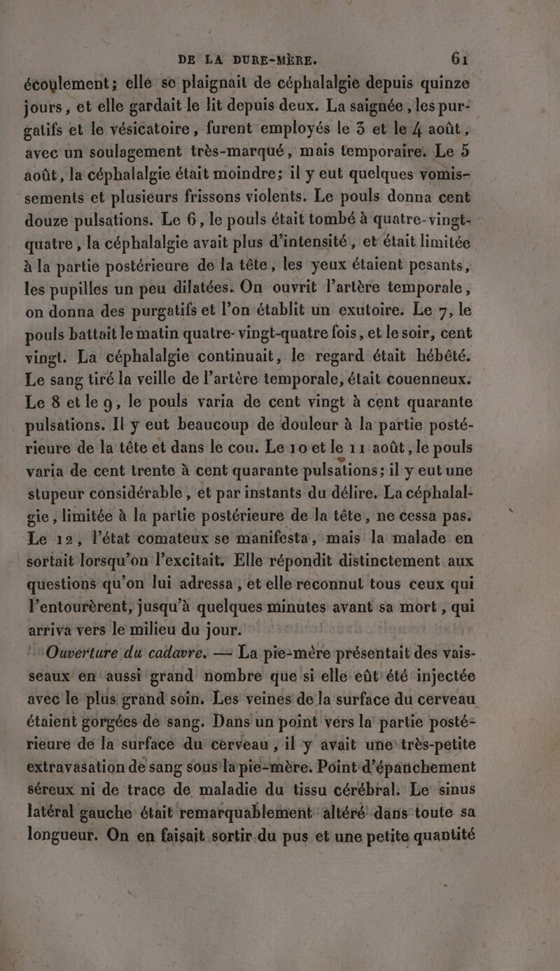 écoulement; elle se plaignait de céphalalgie depuis quinze jours, et elle gardait le lit depuis deux. La saignée , les pur- gatifs et le vésicatoire , furent employés le 3 et le 4 août, avec un soulagement trés-marqué, mais temporaire. Le 5 août, la céphalalgie était moindre; il y eut quelques vomis- sements et plusieurs frissons violents. Le pouls donna cent douze pulsations. Le 6, le pouls était tombé à quatre-vingt- quatre , la céphalalgie avait plus d'intensité, et était limitée à la partie postérieure de la tête, les yeux étaient pesants, les pupilles un peu dilatées. On ouvrit l'artère temporale, on donna des purgatifs et l’on établit un exutoire. Le 7, le pouls battait le matin quatre- vingt-quatre fois, et le soir, cent vingt. La céphalalgie continuait, le regard était hébêté. Le sang tiré la veille de l’artère temporale, était couenneux. Le 8 et leg, le pouls varia de cent vingt à cent quarante pulsations. Il y eut beaucoup de douleur à la partie posté- rieure de la tête et dans le cou. Le 10 et le 11 août , le pouls varia de cent trente à cent quarante pulsations; il y eut une stupeur considérable , et par instants du délire. La céphalal- gie , limitée à la partie postérieure de la tête, ne cessa pas. Le 12, l’état comateux se manifesta, mais la malade en sortait lorsqu’on l’excitait. Elle répondit distinctement aux questions qu’on lui adressa , et elle reconnul tous ceux qui l’entourèrent, jusqu’à quelques minutes avant sa mort , qui arriva vers le milieu du jour. Ouverture du cadavre. — La pie-mère présentait des vais- seaux en aussi grand nombre que si elle eût’ été injectée avec le plus grand soin, Les veines de la surface du cerveau étaient gorgées de sang. Dans un point vers la partie posté: rieure de la surface du cerveau , il y avait une:très-petite extravasation de sang sous’ la pie-mère. Point d’épaichement séreux ni de trace de maladie du tissu cérébral: Le sinus latéral gauche était remarquablement altéré dans toute sa longueur. On en faisait sortir du pus et une petite quantité