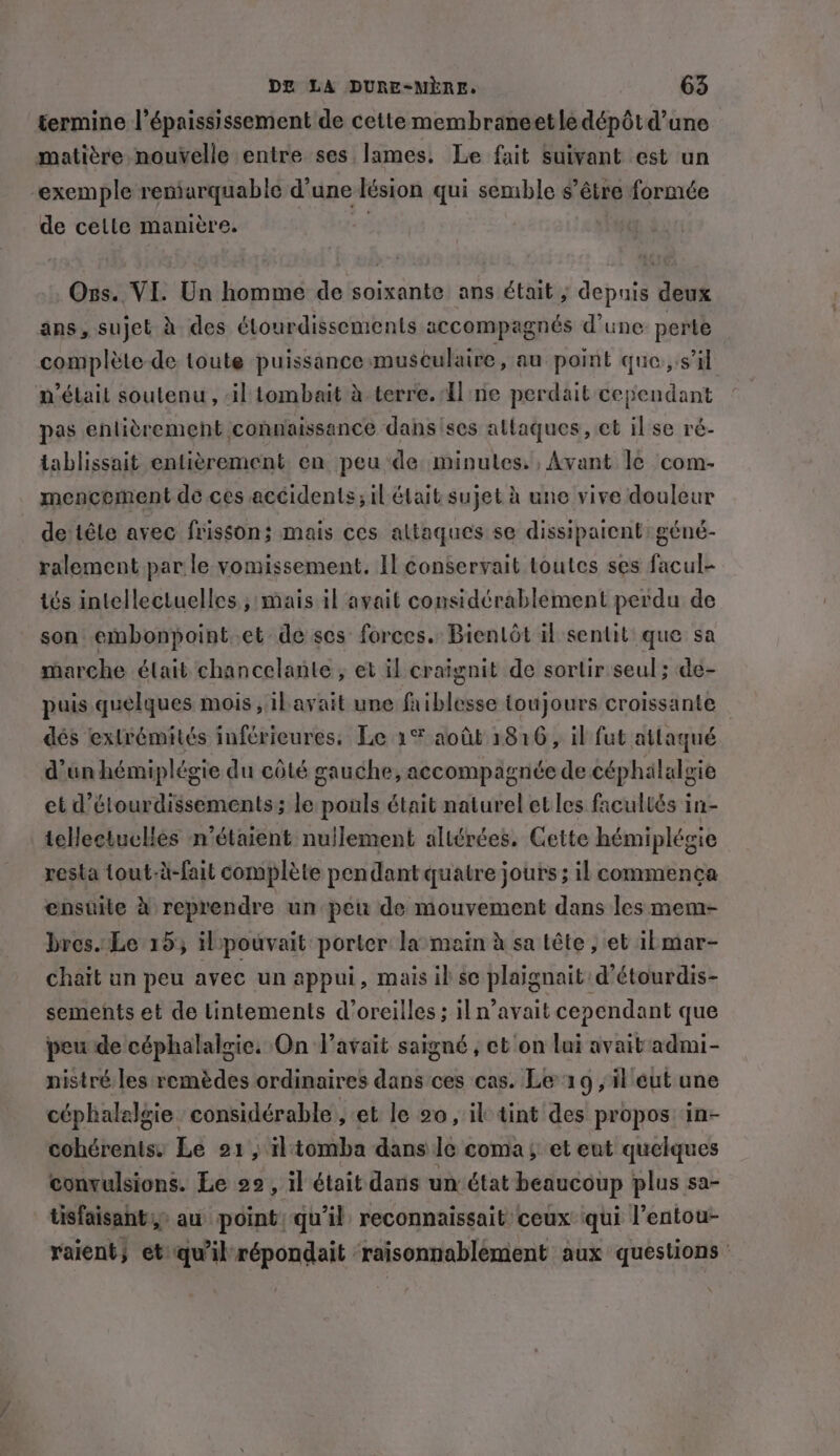 termine l’épaississement de cette membraneetlé dépôt d’une matière nouvelle entre ses lames. Le fait Suivant est un “exemple reniarquable d'une lésion qui semble s’être formée de cette manière. “ Ogs. VI. Un homme de soixante ans était ; depuis deux ans, sujet à des étourdissements accompagnés d’une perte complète de toute puissance musculaire, au point que, sil n'était soutenu , il tombait à terre. Une perdait cependant pas entitrement connaissance dansises attaques, ct il se ré- tablissait entièrement en peu de minutes. , Avant le com- mencement de.ces accidents; il était sujet à une vive douleur de têle avec frisson; mais ces altaques se dissipatent: géné- ralement par le vomissement. Il conservait toutes ses facul- tés intellectuelles , mais il avait considérablement perdu de son embonpoint.et de ses forces. Bientôt il sentit que sa marche élait chancelante ; et il craignit de sortir seul; de- puis quelques mois ,ilavait une faiblesse toujours croissante dés extrémités inférieures. Le 1% août 1816, il fut attaqué d'un hémiplégie du côté gauche, accompagnée de céphalalgie et d’étourdissements; le pouls était naturel et les facultés in- telleetuclies n'étaient nullement altérées. Cette hémiplégie resta tout-à-fait complète pendant quatre jours ; il commença ensuite à reprendre un peu de mouvement dans les mem- bres. Le 15, ilpouvait porter la:main à sa tête ; et ibmar- chait un peu avec un appui, mais ib se plaignait d’étourdis- sements et de Lintements d'oreilles ; il n’avait cependant que peu de céphalalgie. On l'avait saigné , et on lui avait admi- nistré les remèdes ordinaires dans ces cas. Le 19 , il eut une céphalelgie considérable , et le 20, il tint des propos: in- cohérents. Le 21, tomba dans le coma et eut quelques convulsions. Le 22, il était dans un état beaucoup plus sa- tisfaisants,&gt; au point) qu'il reconnaissait ceux qui l’entou- raient, et qu'il répondait raisonnablement aux questions