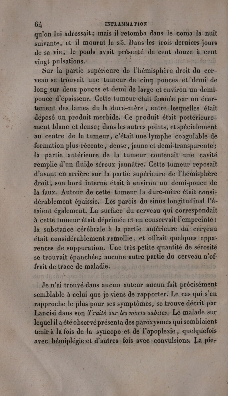 qu’on lui adressait; mais il retomba dans le coma la nuit suivante. et il mourut le 23. Dans les trois derniers jours de sa vie, le pouls avait présenté de cent douze à cent vingt pulsations. ' Mes: Sur la partie supérieure de l’hémisphère droit du cer- veau se trouvait une tumeur de cinq pouces et demi de long sur deux pouces et demi de large et environ un demi- pouce d'épaisseur. Cette tumeur était fommée par un écar- tement des lames du la dure-mère ; entre lesquelles était déposé un produit morbide. Ce produit était postérieure- ment blanc et dense; dans les autres points, et spécialement au centre de la tumeur, c'était une lymphe coagulable de formation plus récente, dense , jaune et demi-transparente ; la partie antérieure de la tumeur contenait une cavité remplie d’un fluide séreux jaunâtre. Cette tumeur reposait d’avant en arrière sur la partie supérieure de l'hémisphère droit, son bord interne était à environ un demi-pouce de la faux. Autour de cette tumeur la dure-mère était consi- . dérablement épaissie. Les parois du sinus longitudinal l’é- taient également. La surface du cerveau qui correspondait à cette tumeur était déprimée et en conservait l’empreinte ; la substance cérébrale à la partie antérieure du ceryeau était considérablement ramollie, et offrait quelques appa- rences de suppuration. Une très-petite quantité de sérosité se trouvait épanchée; aucune autre partie du cerveau n’of- frait de trace de maladie. Je n’ai trouvé dans aucun auteur aucun fait précisément semblable à celui que je viens de rapporter. Le cas qui s’en rapproche le plus pour ses symptômes, se trouve décrit par Lancisi dans son Traité sur les morts subites: Le malade sur lequel il a été observé présenta des paroxysmes qui semblaient tenir à Ja fois de la syncope:et. de l’apoplexie, quelquefois avec hémiplégie et d’autres fois avec convulsions, La pie-