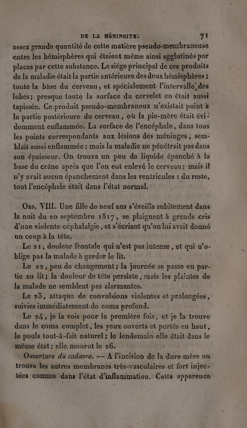 ae assez grande quantité de cette matière pseudo-membraneuse entre les hémisphéres qui étaient même ainsi agglutinés par places par cette substance. Le siége principal de ces produits de la maladie était la partie antérieure des deux hémisphères ; toute la base du cerveau, et spécialement l'intervalle’ des lobes; presque toute la surface du cervelet en était aussi tapissée. Ce produit pseudo-membraneux n'existait point à la partie postérieure du cerveau , où la pie-mère était évi- demment enflammée. La surface de l’encéphale , dans tous les points correspondants aux lésions des méninges, sem- blait aussi enflammée ; mais la maladie ne pénétrait pas dans son épaisseur. On trouva un peu de liquide épanché à la base du crâne après que l’on eut enlevé le cerveau; mais il n’y avait aucun épanchement dans les ventricules : du reste, tout l’encéphale était dans l’état normal. Oss. VIII. Une fille de neuf ans s’éveilla subitement dans Ja nuit du 20 septembre 1817, se plaignant à grands cris d’une violente céphalalgie , et s’écriant qu’on lui avait donné un coup à la tête. Le 21, douleur frontale qui n’est pas intense , et qui n’o- blige pas la malade à garder le lit | hie 22, peu de changement; la journée se passe en par- tie au lit; la douleur de tête persiste , mais les plaintes de la malade ne semblent pas alarmantes. Le 23, attaque de convulsions violentes et prolongées, suivies immédiatement.de coma profond. Le 24, je la vois pour la première fois, et je la trouve dans le coma complet, les yeux ouverts et portés en haut, le pouls tout-à-fait naturel ; le lendemain elle était dans le même état; elle mourut le 26. Ouverture du cadavre. — A Vincision de la dure-mère on trouva les autres membranes très-vasculaires et fort injec- iées comme dans l’état d’inflammation. Cette apparence