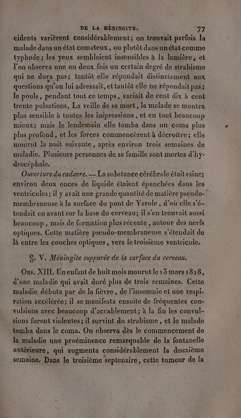 cidents varièrent considérablement; on trouvait parfois la malade dans un état comateux, ou plutôt dans unétat comme typhode ; les yeux semblaient insensibles à Ia lumière, et qui ne dura pas; tantôt elle répondait distinct am aux questions qu’ on lui adressait, et tantôt elle ne répondait pas; le pouls, pendant tout ce temps, variait de cent dix à cent trente pulsations, La veille de sa mort, la malade se montra plus sensible à toutes les impressions , et en tout beaucoup mieux; mais le lendemain elle tomba dans un coma plus plus profond, et les forces commencèrent à décroitre; elle mourut ia nuit suivante, après environ trois semaines de maladie. Plusieurs personnes de sa famille sont mortes d hy- drocéphale. | environ deux onces de liquide étaient épanchées dans les membraneuse à la surface du pont de Varole , d’où elle s’é- tendait en avant sur la base du cerveau: il s’en trouvait aussi beaucoup , mais de formation plus récente, autour des nerfs optiques. Cette matière pseudo-membraneuse s’étendait de là entre les couches optiques , vers le troisième ventricule. §. V. Méningite suppurée de la surface du cerveau. Oss. XIII. Un enfant de huit mois mourut le 13 mars 1818, d’une maladie qui avait duré plus de trois semaines. Celte maladie débuta par de la fièvre, de l’insomnie et une respi- ralion accélérée; il se manifesta ensuite de fréquentes con- vulsions avec beaucoup d’accablement; à la fin les convul- sions furent violentes: il survint du strabisme , et le malade tomba dans le coma. On observa dès le commencement de la maladie une proéminence remarquable de la fontanelle antérieure, qui augmenta considérablement la deuxième semaine. Dans le troisième septenaire, cette tumeur de la ¢