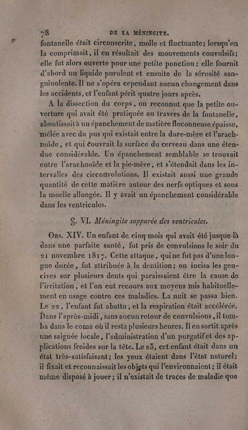 fontanelle était circonscrite, molle et fluctuante; lorsqu'on la comprimait, il en résultait des mouvements convulsifs; ‘elle fut alors ouverte pour une petite ponction ; elle fournit d’abord un liquide purulent et ensuite de la sérosité san- guinolente. Il ne s’opéra cependant aucun changement dans les accidents, et l'enfant périt quatre jours après. A la dissection du corps, on reconnut que la petite ou- verture qui avait été pratiquée au travers de la fontanelle, aboutissait à un épanchement de matière floconneuse épaisse, mêlée avec du pus qui existait entre la dure-mère et l’arach- noide, et qui éouvrait la surface du cerveau dans une éten- due considérable. Un épanchement semblable se trouvait entre l’arachnoïde et la pie-mère, et s’étendait dans les in- tervalles des circorivolutions. Il existait aussi une grande quantité de cetle matière autour des nerfs optiques et sous la moelle allongée. Il y avait un épanchement considérable dans les ventricules. §. VI. Méningite suppurée des ventricules. Ozs. XIV. Un enfant de cing mois qui avait été jusque-là dans une parfaite santé, fut pris de convulsions le soir du 21 novembre 1817. Cette attaque, quine fut pas d’unelon- cue durée, fut attribuée à la dentition; on incisa les gen- cives sur plusieurs dents qui paraissaient être la cause de Pirritation , et l’on eut recours aux moyens mis habituelle- ment en usage contre ces maladies. La nuit se passa bien. Le 22, l'enfant fut abattu, et la respiration était accélérée. Dans l'après-midi , sans aucun retour de convulsions , il tom- ba dans le coma où il resta plusieurs heures. Il en sortit après une saignée locale, administration d’un purgatifet des ap- plications froides sur la tête. Le 23, cet enfant était dans un état trés-satisfaisant; les yeux étaient dans l’état naturel; il fixait et reconnaissait les objgts qui l’environnaient; il était même disposé à jouer; il n'existait de traces de maladie que