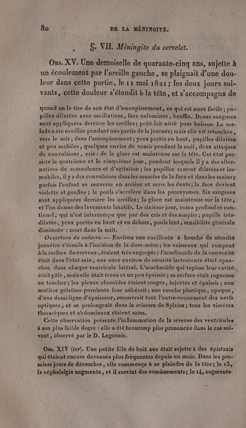 §. VII. Méningite du cervelet. Oss. XV. Une demoiselle de quarante-cinq ans, sujette à un écoulement par l'oreille gauche, se plaignait d’une dou- leur dans cette partie, le 11 mai 1821; les deux jours sui- vants, cette douleur s’étendit à la tête, et s’accompagna de quand on le tire de son état d’assoupissement, ce qui est assez facile; pu- pilles dilatées avec oscillations, face enluminée, bouffie. Douze sangsues sont appliquées derriére les oreilles; petit-lait nitré pour boisson. La ma- ladea été éveillée pendant une partie de la journée; mais elle est retombée, vers le soir, dans l’assoupissement ; yeux portés en haut, pupilles dilatées et peu mobiles, quelques envies de vomir pendant la nuit, deux attaques de convulsions, cris: de la glace est maintenue sur la téte. Cet état per- siste le quatriéme et le cinquiéme jour, pendant lesquels il y a des alter- natives de somnolence et d’agitation ; les pupilles restent dilatéeset im- - mobiles, il ya des convulsions dans les muscles de la face et dans les mains; parfois l’enfant se renverse en arrière et serre les dents; la face devient violette et gonflée ; le pouls s’accélère dans les paroxysmes. Six sangsues sont appliquées derrière les oreilles; la glace est maintenue sur la tête, et l’on donne des lavements laxatifs. Le sixième jour, coma profond et con- tinuel, qui n’est interrompu que par des cris et des soupirs ; pupille très- dilatée, yeux portés en haut et en dehors, pouls lent, sensibilité générale diminuée : mort dans la nuit. Ouverture du cadavre. — Environ une cueillerée à bouche de sérosité jaunatre s’écoula à lincision de la dure-mère ; les vaisseaux qui rampent à la surface du cerveau , étaient très-engorgés ; l’arachnoïde de la convexité était dans l’état sain ; une once environ de sérosité lactescente était épan- chée dans chaque ventricule latéral, L’arachnoide qui tapisse leur cavité. était pâle, mais elle était terne et un peu épaissie ; sa surface était rugueuse au toucher; les plexus choroïdes étaient rouges, injectés et épaissis ; une matière gélatino-purulente leur adhérait ; une couche plastique, opaque, d’une demi-ligne d’épaisseur, recouvrait tout l’entre-croisement des nerfs optiques, et se prolongeait dans la scissure de Sylvius ; tous les viscères thoraciques et abdominaux étaient sains. Cette observation présente l’inflammation de la séreuse des ventricules à son plus faible degré : elle a été beaucoup plus prononcée dans le cas sui- vant, observé par le D. Legouais. Ons. XIV (ter). Une petite fille de huit ans était sujette à des épistaxis qui étaient encore devenues plus fréquentes depuis un mois. Dans les pre- miers jours de décembre , elle commença à se plaindre de la tête; le 13, ‘la céphalalgie augmenta, et il survint des vomissements ; Je 14, augmenta- —