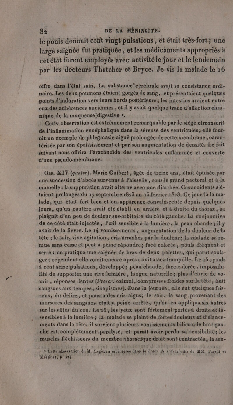 Je pouls donnait cent vingt pulsations , et était très-fort; une large saignée fut pratiquée , et les médicaments appropriés &amp; cet état furent employés avec activité le jour et le lendemain par les docteurs Thatcher et Bryce. Je vis la malade le 16 offre dans l’état sain. La substance’ cérébrale avait sa consistance ordi- naire. Les deux poumons étaient gorgés de sang, et présentaient quelques points d’indüration vers leurs bords postérieurs; les intestins avaient entre eux.des-adhérences anciennes , et il y avait. ASE trace d’affection chro- nique de la muqueuse digestive 1. Cette observation est extrêmement remarquable par le siègé: circonscrit de l’inflammation encéphalique dans la sérense des ventricules; elle four- nit un exemple de phlegmasie aigué prolongée de cette membrane , carac- térisée par son épaississement et par son augmentation de densité. Le fait suivant nous offrira l’arachnoide des ventricules enflammée et couverte d’une pseudo-membrane. Oss, XIV Rue, Marie Guibert , figée de treize ans, était. épuisée par une succession d’abcès survenus à Paisselle,, sous te stand pectoral et à la mamelle : la suppuration avait.alterné avec une diarrhée, Cesaccidents s'é- taient prolongés du 17 septembre 1823 au 15 février 1828. Ce jour-là la ma- lade, qui était fort bien et en apparence convaléscente depuis quelques jours, qu'un cautère avait été établi en arrière et à droite du thorax , se plaignit d’un peu de douleur sus-orbitaire du côté gauche. La conjonctive de ce côté.était injectée, l'œil sensible à la lumière , la peau chaude ; il y avait de la fièvre. Le 14 vomissements , augmentation dela douleur de ta tête ; le soir, vive agitation, cris drrachés par la douleur; la malade se re- mue sans cesse et peut à peine répondre; face colorée, pouls fréquent et serré : on‘pratiqua une saignée de bras de deux palettes, qui parut soula- ger; cependent elle vomit:encore après ; nuit asseztranquille. Le 15 ;: pouls à cent seize pulsations, développé; péau chaude, face colorée , impossibi- lité de supporter une vive lumüièré , langue naturelle; plus d'envie de vo- mir, réponses lentes (Preser. oximel , compresses froides sur:la tête ; huit sangsues aux tempes, sinapismes). Dans la journée , elle éut quelques fris- sons, du délire, et poussa des cris aigus; ile soir, le sang .provenant.des morsures des sangsues) était:à peine arrêté, qu’on en appliqua six autres sur les côtés du cou. Le 16, les yeux sont fortement portés à droite et in- sensibles à la lumière ; la malade:se plaint de fortesidouleurs et d’élance- ments dans la téte; il survient plusieursivomissements bilicux; le brasigau- che est complétement paralysé, et) paraît avoir perdu sa sensibilité; les muscles fléchisseurs da toensfare cnrs droit:sont contractés, la sen- 4 Cette observation dv, M. ER pe est insérée dans le Traité de l'Are achnitis de MM. Parent et ‘Martinet, p. 44