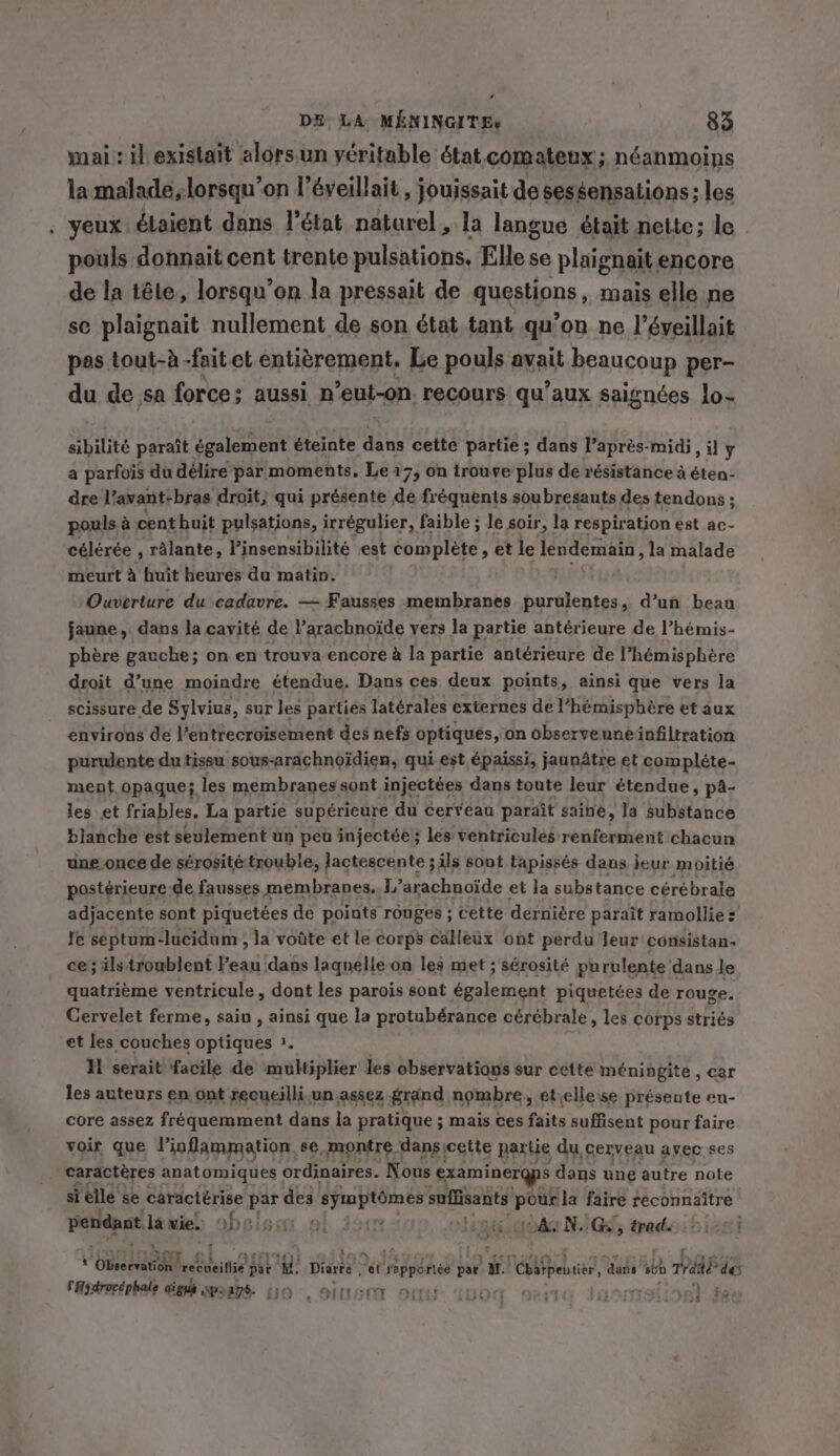 ‘ DE LA MENINGITEs 83 mai: il existait alors.un veritable état comateux ; néanmoins la malade,lorsqu’on I’éyeillait , jouissait de sessensations; les . yeux étaient dans l’état naturel, la langue était nette; le pouls donnait cent trente pulsations, Elle se plaignait encore de la tête, lorsqu'on la pressait de questions, mais elle ne se plaignait nullement de son état tant qu’on ne l’éveillait pas tout-à -faitet entièrement. Le pouls avait beaucoup per- du de sa force; aussi n ‘eut-on recours qu'aux saignées lo- sibilité paraît également éteinte dans cette partie ; dans l’après-mid; ,uy a parfois du délire par moments. Le 17, on trouve plus de résistance à éten- dre l’avant-bras droit; qui présente de fréquents soubresauts des tendons ; pouls à cent huit pulsations, irrégulier, faible ; le soir, la respiration est ac- célérée , râlante, Vinsensibilité est complète, et le lendemain, la malade meurt à huit heures du matin. WSS tye Ouverture du cadavre. — Fausses membranes purulentes, d’un beau jaune, dans la cavité de l’arachnoide vers la partie antérieure de l’hémis- phère gauche; on en trouva encore à Ia partie antérieure de l’hémisphère droit d’une moindre étendue. Dans ces deux points, ainsi que vers la scissure de Sylvius, sur les partiés latérales externes de l’hémisphère et aux environs de l’entrecroïisement des nefs optiqués, on observeuneinfiltration purulente du tissu sous-arachnoïdien, qui est épaissi, jaunâtre et compléte- ment opaque; les membranes sont injectées dans toute leur étendue, pa- les et friables. La partie supérieure du cerveau paraît saine, Ja substance blanche est seulement un peu injectée; les ventricules renferment chacun une once de sérosité: trouble, lactescente ; ils sont tapissés dans jeur moitié posterieure de fausses membranes. I” arachnoïde et Ja substance cérébrale adjacente sont piquetées de points rouges ; cette dernière paraît ramollie: Ye septum-lucidum, la voûte et le corps calleux ont perdu Jeur consistan- ce; ilstroublent ae dans laquelle on les met ; sérosité purulente dans le _ quatrième ventricule, dont les parois sont également piquetées de rouge. Cervelet ferme, sain , ainsi que la protubérance cérébrale, les corps striés et les couches optiques 3. | Ul serait facile de ‘multiplier les observations sur cette méningite , car les auteurs en ont recueilli un assez grand nombre, etellese présente en- core assez fréquemment dans la pratique ; mais ces faits suffisent pour faire voir que linflammation se. montre -dansicette partie du cerveau avec ses caractères anatomiques | ordinaires. Nous examinergps dans une autre note si elle se caractérise pate des os sig seen Poe ‘la faire reconnaître pendant la vie! obsisar al joa OAWN. (Cf toed 3 pub al. ore fl ig Diaries’. dt rapportée par jf. Poste entier, Gans’ 560 A des P P per CHydrocéphale aigus sprays. 150 Siusat ouf iuod 9sinG inorrslinel ae 158 60