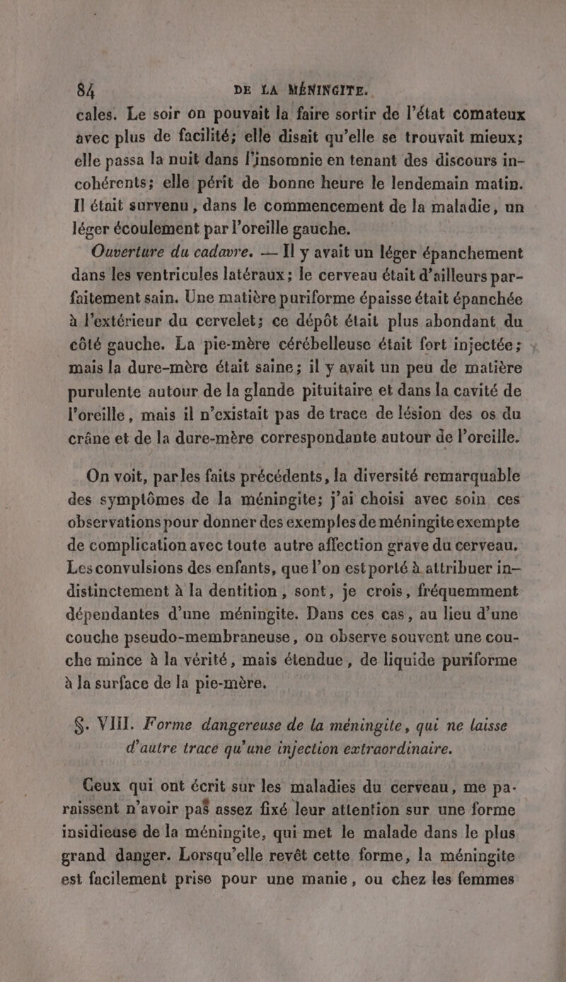 cales. Le soir on pouvait la faire sortir de l’état comateux avec plus de facilité; elle disait qu’elle se trouvait mieux; elle passa la nuit dans l’insomnie en tenant des discours in- cohérents; elle périt de bonne heure le lendemain matin. I] était survenu , dans le commencement de la maladie, un léger écoulement par l'oreille gauche. Ouverture du cadavre. — I] ÿ avait un léger épanchement dans les ventricules latéraux ; le cerveau était d’ailleurs par- faitement sain. Une matière puriforme épaisse était épanchée à l'extérieur du cervelet; ce dépôt était plus abondant du côté gauche. La pie-mère cérébelleuse était fort injectée; ; mais la dure-mère était saine; il y avait un peu de matière purulente autour de la glande pituitaire et dans la cavité de l'oreille, mais il n’existait pas de trace de lésion des os du crâne et de la dure-mére correspondante autour de l'oreille. On voit, parles faits précédents, la diversité remarquable des symptômes de la méningite; j'ai choisi avec soin ces observations pour donner des exemples de méningite exempte de complication avec toute autre affection grave du cerveau. Les convulsions des enfants, que l’on est porté à attribuer in— distinctement à la dentition, sont, je crois, fréquemment dépendantes d’une méningite. Dans ces cas, au lieu d’une couche pseudo-membraneuse, on observe souvent une cou- che mince à la vérité, mais étendue, de liquide puriforme à Ja surface de la pie-mère. §. Vill. Forme dangereuse de la méningite, qui ne laisse d'autre trace qu’une injection extraordinaire. Ceux qui ont écrit sur les maladies du cerveau, me pa- raissent n’avoir pa assez fixé leur attention sur une forme insidiease de la méningite, qui met le malade dans le plus grand danger. Lorsqu'elle revêt cette forme, la méningite est facilement prise pour une manie, ou chez les femmes