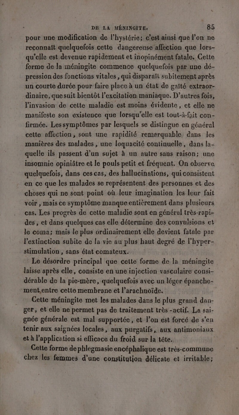 pour une modification de l’hystérie; c’est ainsi que l’on ne reconnaît quelquefois cette dangereuse affection que lors- qu’elle est devenue rapidement et inopinément fatale. Cette forme de la méningite commence quelquefois par une dé- pression des fonctions vitales , qui disparaît subitement après un courte durée pour faire place à un état de gaîté extraor- dinaire, que suit bientôt l’excitation maniaque. D’autres fois, l'invasion de cette maladie est moins évidente, et elle ne manifeste son existence que lorsqu’elle est tout-d-fait con- firmée. Les symptômes par lesquels se distingue en général cette affection, sont une rapidilé remerquable dans les manières des malades , une loquacité continuelle, dans la- quelle ils passent d’un sujet à un autre sans raison; une insomnie opiniâtre et le pouls petit et fréquent. On observe quelquefois, dans ces cas, des hallucinations, qui consistent en ce que les malades se représentent des personnes et des choses qui ne sont point où-leur imagination les leur fait voir , mais ce symptôme manque entièrement dans plusieurs cas. Les progrès de cette maladie sont en général très-rapi- des, et dans quelques cas elle détermine des conyuisions et le coma; mais le plus ordinairement elle devient fatale par l'extinction subite de la vie au plus haut degré de l’hyper- stimulation, sans état comateux. Le désordre principal que cette forme de la méningite laisse après elle, consiste en une injection vasculaire consi- dérable de la pie-mère, quelquefois avec un léger épanche- ment,entre cette membrane et l’arachnoïde. Cette méningite met les malades dans le plus grand dan- ger, et elle ne permet pas de traitement très -actif. La sai- gnée générale est mal supportée, et l’on est forcé de s’en tenir aux saignées locales, aux purgatifs, aux antimoniaux et à l’application si efficace du froid sur la tête. Gette forme de phlegmasie encéphalique est très-commune chez les femmes d'une constitution délicate et irritable;