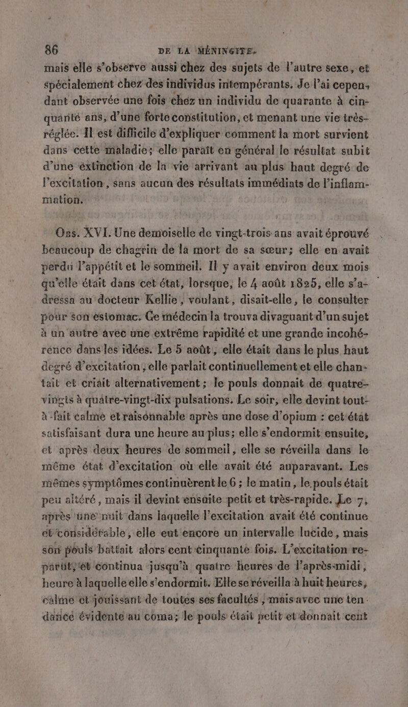 mais elle s’observe aussi chez des sujets de l’autre sexe, et spécialement chez des individus intempérants. Je l’ai cepen, dant observée une fois chez un individu de quarante à cin- quarité ans, d’une forte constitution, et menant une vie irès- réglée. Il est difficile d'expliquer comment la mort survient dans cette maladie; elle paraît en général le résultat subit d’une ‘éxtinction de la vie arrivant au plus haut degré de l'excitation, sans aucun des résultats immédiats de l’inflam- mation. Oss. XVI. Une demoiselle de vingt-trois ans avait éprouvé beaucoup de chagrin de la mort de sa sœur; elle en avait perdu lappétit et We sommeil. Il y avait environ deux mois qu’elle était dans cet état, lorsque, le 4 août 1825, elle s’a- — dréssa au docteur Kellie, voulant, disait-elle, le consulter pour son estomac. Ge médecin la trouva divaguant-d’unsujet à un autre avec une extrême rapidité et une grande incohé- rence dans les idées. Le 5 août, elle était dans le plus haut degré d’excitation, elle parlait continuellement et elle chan: tait et criait alternativement ; le pouls donnait de quatre- vingts à quatre-vingt-dix pulsations. Le soir, elle devint tout- x'fait caline etratsénnable après une dose d’opium : cet'état satisfaisant dura une heure au plus; elle s’endormit ensuite, et après deux heures de sommeil, elle se réveilla dans le même état d’excitation où elle avait été auparavant. Les mêmes symptômes continuérent le 6 ; le matin, le pouls était peu altéré, mais il devint ensaite petit et très-rapide. Le 7, après ‘une nuit dans laquelle l'excitation avait été continue eb considérable , elle eut encore un intervalle lucide, mais sont pouls battait alors cent ¢inquante fois. L’excitation re- parity 6t Continua ‘jusqu’à quatre heures de l’aprèssmidi, honey à laquelle elle s’'endormit. Elle se réveilla à huit heures, calme ot jouissant de toutes ses facultés , , Mais avec une ten : dance évidente au coma; le pouls était petit et don pait cent