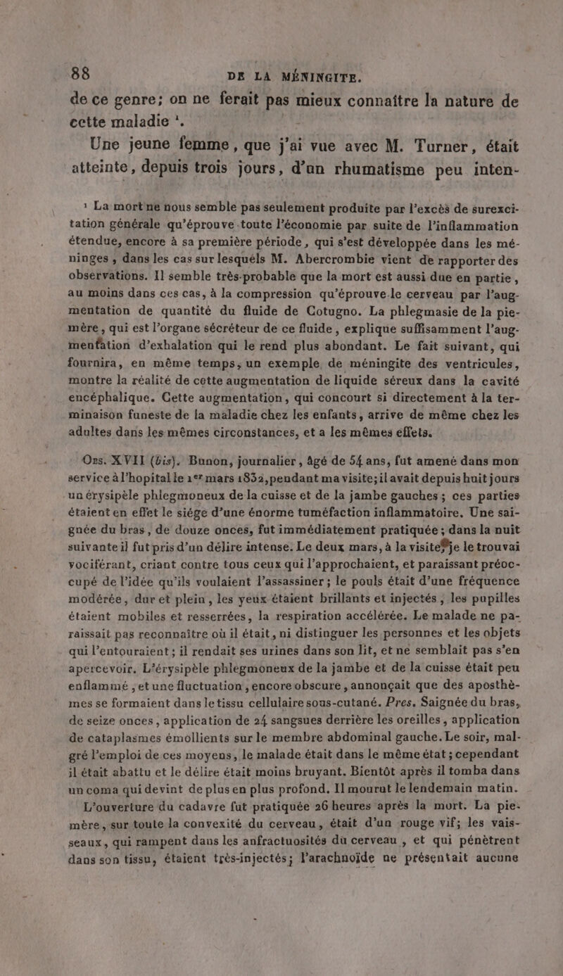 de ce genre; on ne ferait pas mieux connaitre la nature de cette maladie '. | Une jeune femme, que j'ai vue avec M. Turner, était atteinte, depuis trois jours, d’an rhumatisme peu inten- 1 La mort ne nous semble pas seulement produite par l'excès de surexci- tation générale qu’éprouve toute l’économie par suite de l’inflammation étendue, encore à sa première période , qui s’est développée dans les mé- ninges , dans les cas sur lesquéls M. Abercrombie vient de rapporter des observations. I] semble très-probable que la mort est aussi due en partie, au moins dans ces cas, à la compression qu’éprouve.le cerveau par l’aug- mentation de quantité du fluide de Cotugno. La phlegmasie de la pie- mère , qui est l’organe sécréteur de ce fluide, explique suffisamment l’aug- menfation d’exhalation qui le rend plus abondant. Le fait suivant, qui fournira, en même temps, un exemple de méningite des ventricules, montre la réalité de cette augmentation de liquide séreux dans la cavité encéphalique. Cette augmentation, qui concourt si directement à la ter- minaison funeste de la maladie chez les enfants, arrive de même chez les adultes dans les mêmes circonstances, et a les mêmes effets. Ors. XVII (bis). Bunon, journalier , Agé de 54 ans, fut amené dans mon service à l'hopital le 1° mars 1852,pendant ma visite; il avait depuis huit jours un érysipèle phlegmoneux de la cuisse et de la jambe gauches; ces parties étaient en effet le siége d’une énorme tuméfaction inflammatoire. Une sai- gnée du bras, de douze onces, fut immédiatement pratiquée ; dans la nuit suivante i] fut pris d’un délire intense. Le deux mars, à la visiteje le trouvai vociférant, criant contre tous ceux qui l’approchaient, et paraissant préoc- cupé de l’idée qu'ils voulaient l’assassinér ; le pouls était d’une fréquence modérée, dur et plein, les yeux étaient brillants et injectés ; les pupilles étaient mobiles et resserrées, la respiration accélérée. Le malade ne pa- raissait pas reconnaître où il était, ni distinguer les personnes et les objets qui l’entouraient ; il rendait ses urines dans son lit, et ne semblait pas s’en apercevoir. L'érysipèle phlegmoneux de la jambe et de la cuisse était peu enflammé , et une fluctuation, encore obscure, annonçait que des aposthè- mes se formaient dans le tissu cellulaire sous-cutané. Pres. Saignée du bras, de seize onces , application de 24 sangsues derrière les oreilles, application de cataplasmes émollients sur le membre abdominal gauche. Le soir, mal- gré l'emploi de ces moyens, le malade était dans le même état ; cependant il était abattu et le délire était moins bruyant. Bientôt après il tomba dans un coma qui devint de plus en plus profond. Il mourut le lendemain matin. L'ouverture du cadavre fut pratiquée 26 heures après la mort. La pie- mère, sur toute la convexité du cerveau, était d’un rouge vif; les vais- seaux, qui rampent dans les anfractuosités du cerveau , et qui pénètrent dans son tissu, étaient très-injectés; Parachnojde ne présentait aucune