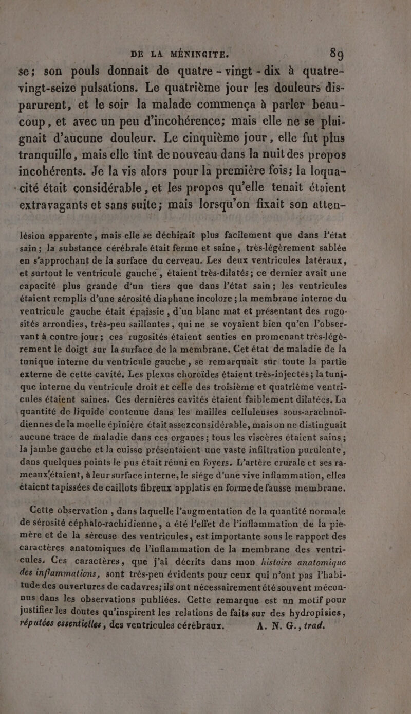 se; son pouls donnait de quatre - vingt - dix à quatre- vingt-seize pulsations. Le quatrième jour les douleurs dis- parurent, et le soir la malade commença à parler beau- coup, et avec un peu d’incohérence; mais elle ne se plui- gnait d'aucune douleur. Le cinquième jour, elle fut plus tranquille, mais elle tint de nouveau dans la nuit des propos incohérents. Je la vis alors pour la première fois; la loqua- “cité était considérable , et les propos qu'elle tenait étaient extravagants et sans suite; mais lorsqu'on fixait son atten- lésion apparente, mais elle se déchirait plus facilement que dans Pétat sain; la substance cérébrale était ferme et saine, trés-légérement sablée en s’approchant de la surface du cerveau, Les deux ventricules latéraux, et surtout le ventricule gauche , étaient très-dilatés ; ce dernier avait une capacité plus grande d’un tiers que dans l’état sain; les ventricules étaient remplis d’une sérosité diaphane incolore ; la membrane interne du ventricule gauche était épaissie , d’un blanc mat et présentant des rugo- sités arrondies, trés-peu saillantes , qui ne se voyaient bien qu’en l’obser- vant à contre jour; ces rugosités étaient senties en promenant très-légè- rement le doigt sur la surface de la membrane. Get état de maladie de la tunique interne du ventricule gauche, se remarquait sur toute la partie externe de cette cavité. Les plexus choroides étaient trés-injectés; la tuni- que interne du ventricule droit ét celle des troisième et quatrième ventri- cules étaient saines. Ces dernières cavités étaient faiblement dilatées. La quantité de liquide contenue dans les mailles celluleuses sous-arachnoi- diennes dela moelle épinière était assezconsidérable, mais on ne distinguait - aucune trace de maladie dans ces organes; tous les viscères étaient sains; la jambe gauche et la cuisse présentaient une vaste infiltration purulente, dans quelques points le pus était réuni en foyers. L’artère crurale et ses ra- meaux'étaient, à leur surface interne, le siége d’une vive inflammation, elles étaient tapissées de caillots fibreux applatis en forme de fausse membrane, Cette observation , dans laquelle l’augmentation de la quantité normale de sérosité Seplenshichiaiennie’ a été Veffet de l’inflammation de la pie- mère et de la séreuse des ventricules, est importante sous le rapport des Caractères anatomiques de l’inflammation de la membrane des ventri- cules. Ces caractères, que j'ai décrits dans mon histoire anatomique des inflammations, sont très- -peu évidents pour ceux qui n’ont pas l’habi- tude des ouvertures de cadavres; ils ont nécessairement été souvent mécon- ous dans les observations publiées. Cette remarque est un motif pour justifier les doutes qu ‘inspirent les relations de faits sur des hydropisies, réputées essentielles, des ventricules cérébraux. A. N. G., trad,