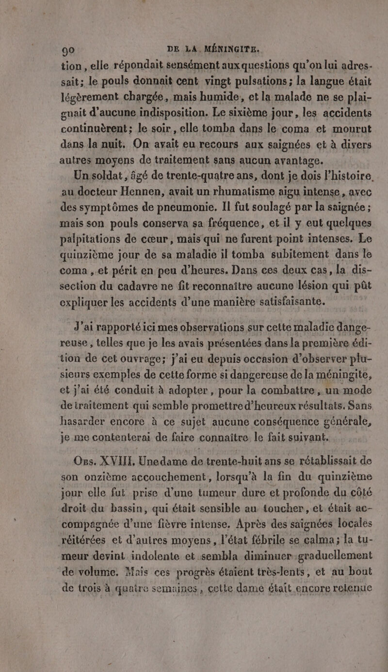 tion, elle répondait sensément aux questions qu’on lui adres- sait; le pouls donnait cent vingt pulsations; la langue était légèrement chargée, mais humide, et la malade ne se plai- enait d'aucune indisposition. Le sixième jour, les accidents continuérent; le soir, elle tomba dans le coma et mourut dans la nuit. On avait eu recours aux saignées et à divers autres moyens de traitement sans aucun avantage. Un soldat, âgé de trente-quatre ans, dont je finis l’histoire, au docteur Hennen, avait un rhumatisme aigu intense, avec des symptômes de pneumonie. Il fut soulagé par la saignée ; mais son pouls conserva sa fréquence, et il y eut quelques palpitations de cœur , mais qui ne furent point intenses. Le quinzième jour de sa maladie il tomba subitement dans le coma ,.et périt en peu d’heures. Dans ces deux cas, la dis- section du cadavre ne fit reconnaître aucune lésion qui pit expliquer les accidents d’une manière satisfaisante. J'ai rapporté ici mes observations sur cette maladie dange- reuse, telles que je les avais présentées dans la première édi- tion de cet ouvrage; j’ai eu depuis occasion d'observer plu- sieurs exemples de cette forme si dangereuse de la méningite, et j'ai été conduit à adopter, pour la combattre , un mode de traitement qui semble promettre d’ heureux résultats. Sans hasarder encore à ce sujet aucune conséquence générale, je me contenterai de faire connaître. le fait suivant. Oss. XVIII, Unedame ee trente-huit ans se rétablissait de son onzième accouchement, lorsqu’à la fin du quinzième jour elle fut prise d’une tumeur dure et profonde du côté droit du bassin, qui était sensible au toucher, et était ac- compagnée d’une fièvre intense. Après des saignées locales réitérées et d’autres moyens, l’état fébrile se calma; la tu- meur devint indolente et sembla diminuer:graduellement de volume. Mais ces progrès étaient très-lents, et au bout de trois à quatre semaines, cette dame était encore relenue