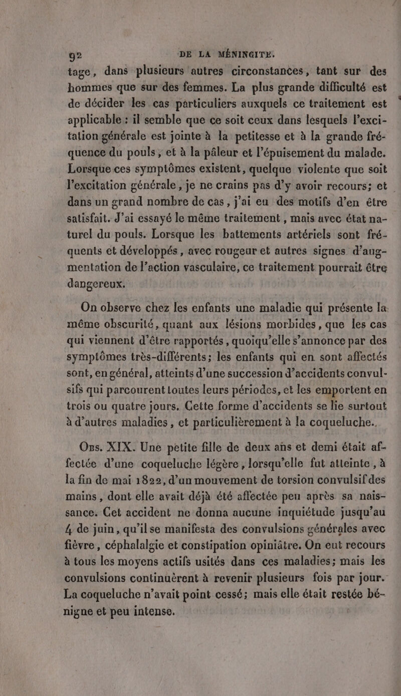 tage, dans plusieurs autres circonstances, tant sur des hommes que sur des femmes. La plus grande difficulté est de décider les cas particuliers auxquels ce traitement est applicable : il semble que ce soit ceux dans lesquels l’exci- tation générale est jointe à la petitesse et à la grande fré- quence du pouls; et à la pâleur et l’épuisement du malade. Lorsque ces symptômes existent, quelque violente que soit l'excitation générale, je ne crains pas d’y avoir recours; et _ dans un grand nombre de cas, j'ai eu des motifs d’en être satisfait. J’ai essayé le même traitement , mais avec état na- turel du pouls. Lorsque les battements artériels sont fré- quents et développés, avec rougeur et autres signes d’aug- mentation de l’action vasculaire, ce traitement pourrait être dangereux. On observe chez les enfants une maladie qui présente la même obscurité, quant aux lésions morbides, que les cas qui viennent d’être rapportés , quoiqu’elle s’annonce par des symptômes très-diflérents; les enfants qui en sont affectés sont, en général, atteints d’une succession d’accidents convul- sifs qui parcourent Loutes leurs périodes, et les emportent en trois ou quatre jours. Cette forme d'accidents se lie surtout à d’autres maladies, et particulièrement à la coqueluche.. Ons. XIX. Une petite fille de deux ans et demi était af- fectée d’une coqueluche légère , lorsqu'elle fut atteinte , à la fin de mai 1822, d’un mouvement de torsion convulsif des mains , dont elle avait déjà été affectée peu après sa nais- sance. Cet accident ne donna aucune inquiétude jusqu’au 4, de juin, qu’ilse manifesta des convulsions générales avec fièvre, céphalalgie et constipation opinidtre. On eut recours à tous les moyens actifs usités dans ces maladies; mais les convulsions continuèrent à revenir plusieurs fois par jour. La coqueluche n’avait point cessé; mais elle était restée bé- nigne et peu intense.