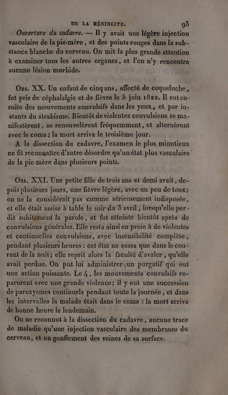 Ouverture du cadavre. — Il y avait une légère injection vasculaire dé la pié-mère , et des points rouges dans la sub- stance blanche du cerveau. On mit la plus grande attention à examiner lous les autres organes , et l’on n° y rencontra aucune lésion morbide, | Ons. XX. Un enfant de cing ans, affecté de coqueluche, fut pris de céphalalgie et de fièvre le 5 juin 1822. Il euten- suile des mouvements convulsifs dans les yeux, et par in- stants du strabisme. Bientôt de violentes convulsions se ma- nifestèrent, se renouvelèrent fréquemment, et alternèrent avec le coma ; la mort arriva le troisième jour. -A la dissection du cadavre, l'examen le plus minutieux ne fit reconnaître d'autre désordre qu’unétat plus vasculaire de la pie-mère dans plusieurs points. Ons. XXI. Une petite fille de trois ans et demi avait , de- puis plusieurs jours, une fièvre légère, avec un peu de toux; on ne la considérait pas comme sérieusement indisposée, et elle était assise à table le soir du 3 avril , lorsqu’elle per - dit subitement la parole, et fut atteinté bientôt après de convulsions générales. Elle resta ainsi en proie à de violentes et continuelles convulsions, avec insensibilité complète, pendant plusieurs heures : cet état ne cessa que dans le cou- rant de la nuit; elle reprit alors la faculté d’avaler , qu’elle avait perdue. On put lui administrer un purgatif qui eut une action puissante, Le 4, les mouvements convulsifs re- parurent avec une grande violence; il y eut une succession de paroxysmes continuels pendant toute la journée , et dans les intervalles la malade était dans le coma : la mort arriva de bonne heure le lendemain. On ne reconnut à la dissection du cadavre , aucune trace de maladie qu’une injection vasculaire des membranes du cerveau, et un gonflement des veines de sa surface.