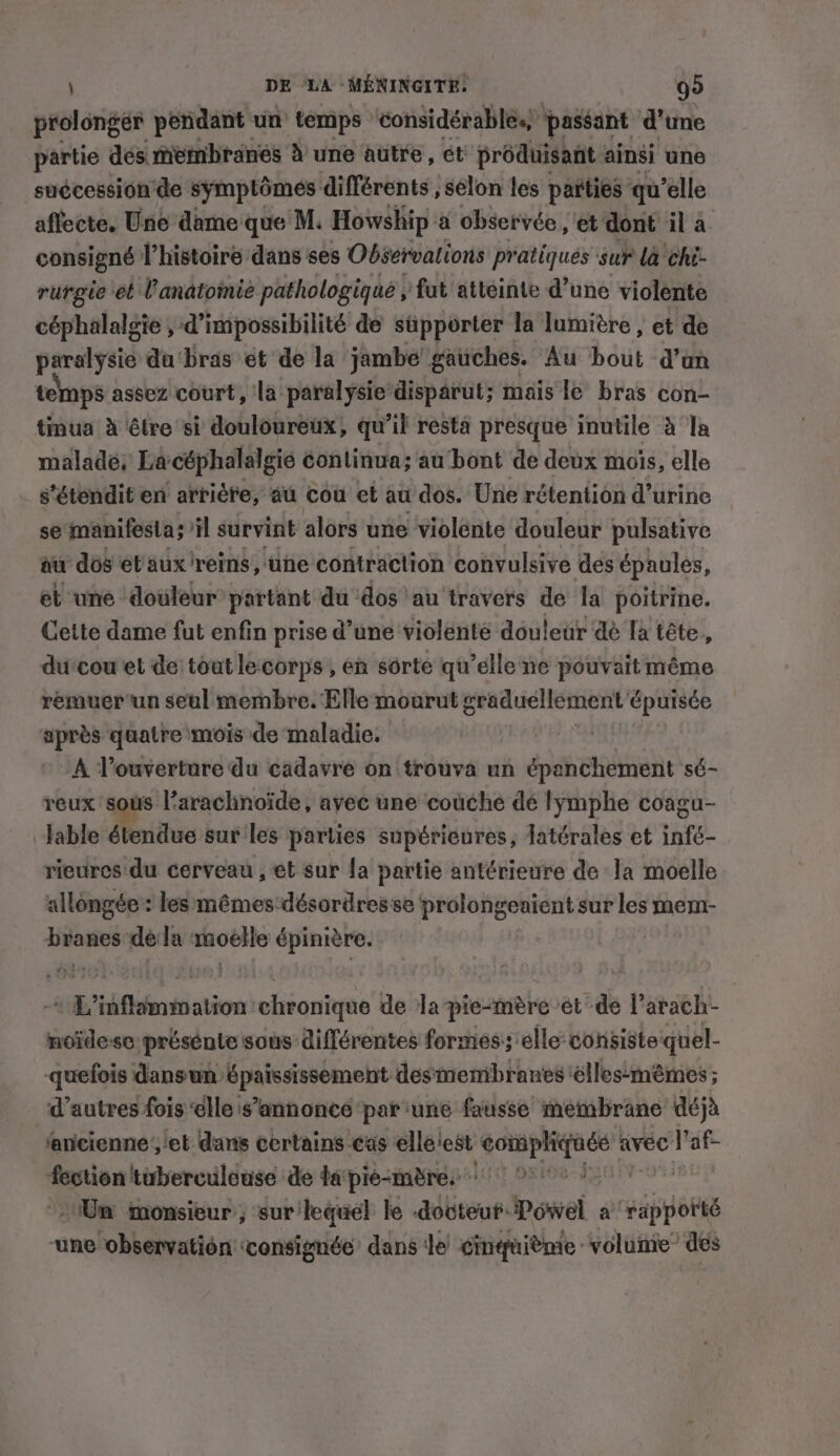 J DE ‘LA MÉNINGITE: 99 prolonger pendant un temps ‘considérables, passant d'une partie dés membranes à une autre, et produisant ainsi une suécession de symptômes différents , selon tes parties qu’elle affecte. Une dame que M. Howship a observée, et dont il a. consigné l’histoire dans ses Observations pratiqués sur la chi- rurgie et UVanatomie pathologique , fut atteinte d’une violente céphalalgie , d’impossibilité de supporter la lumière , et de paralysie du ‘bras et de la jambe gauches. Au bout d’an temps assez court, la paralysie disparut; mais le bras con- tinua à être si douloureux, qu’il resta presque inutile à la malade; Lacéphalalgié continua; au bont de deux mois, elle s'étendit en arrière, au cou et au dos. Une rétention d’urine se manifesta; il survint alors une violente douleur pulsative au dos et aux reins, the contraction convulsive des épaules, et une ‘douleur’ partant du dos au travers de la poitrine. Cette dame fut enfin prise d’une violente douleur dé la tête, du'cou et de tout lecorps, en sorte qu’elle ne pouvait même remuer'un seul membre. Elle mourut graduellement épuisée après quatre mois de maladie. A l'ouverture du cadavre on trouva un épanchement sé- reux sous l’arachnoïde, avec une couche dé lymphe coagu- lable étendue sur les parties supérieures, latérales et infé- rieures du cerveau , et sur fa partie antérieure de la moelle allongée : les mêmes-désordresse prolongeaient sur les mem- branes dé la moelle épinière. + L’inflammation chronique de la pie-mere ét de l’arach- noidese présente sous différentes formes’; elle: consiste quel- -quefois dansun épaississement desmembranes élles-mémes ; d’autres fois elle s’annonce par une fausse membrane déjà ‘ancienne ,/et dans certains cas elle'est oe avec V'af- fection twberculouse de ta pié-mères °° Un monsieur, sur lequel le dooteut Powel érÉppone une observation tconsignée dans le cinquième volume des