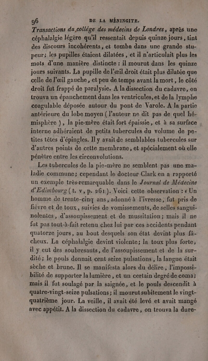 Transactions du,collége des médecins de Londres, après une céphalalgie légère qu’il ressentait depuis quinze jours , tint des discours incohérents, et tomba dans une grande stu- peur; les pupilles étaient dilatées , et il n’articulait plus les mots d’une manière distincte : il mourut dans les quinze jours suivants. La pupille de l’œil.droit était plus dilatée que celle de l'œil gauche, et peu de temps avant la mort, le côté droit fut frappé de paralysie. A la dissection du cadavre, on trouva un épanchement dans les ventricules, et de la lymphe coagulable déposée autour du pont de Varole. A la partie antérieure du lobe moyen ( l’auteur ne dit pas de quel hé- misphère ), la pie-mére était fort épaissie, et à sa surface interne adhéraient de petits tubercules du volume de pe- tiles têtes d’épingles. Il y avait de semblables tubercules sur d’autres points de cette membrane, et spécialement où elle pénètre entre Jes circonvolutions. Les tubercules de la pie-mère ne semblent pas une ma- ladie commune; cependant le docteur Clark en a rapporté un exemple très-remarquable dans le Journal de Médecine d'Edimbourg (t. v, p. 261). Voici cette observation : « Un homme de trente-cing ans, adonné à l'ivresse, fut pris de fièvre et de toux, suivies de vomissements, de selles sangui- nolentes, d’assoupissement et de mussitation; mais il ne fut pas tout-à-fait retenu chez lui par ces accidents pendant quatorze jours, au bout desquels son état devint plus fa- cheux. La céphalalgie devint violente; la toux plus forte; il y eut des soubresauts, de l’assoupissement et de la sur- dité; le pouls donnait cent seize pulsations’, la langue était sèche et brune. Il se manifesta alors du délire, l’impossi- bilité de supporter la lumière , et un certain degré de coma; mais il fut soulagé par la saignée, et le pouls descendit à quatre-vingt-seize pulsations ; il mourut subitement le vingt- quatrième jour. La veille, il avait été levé et avait mangé avec appétit. À la dissection du cadavre, on trouva la dure-