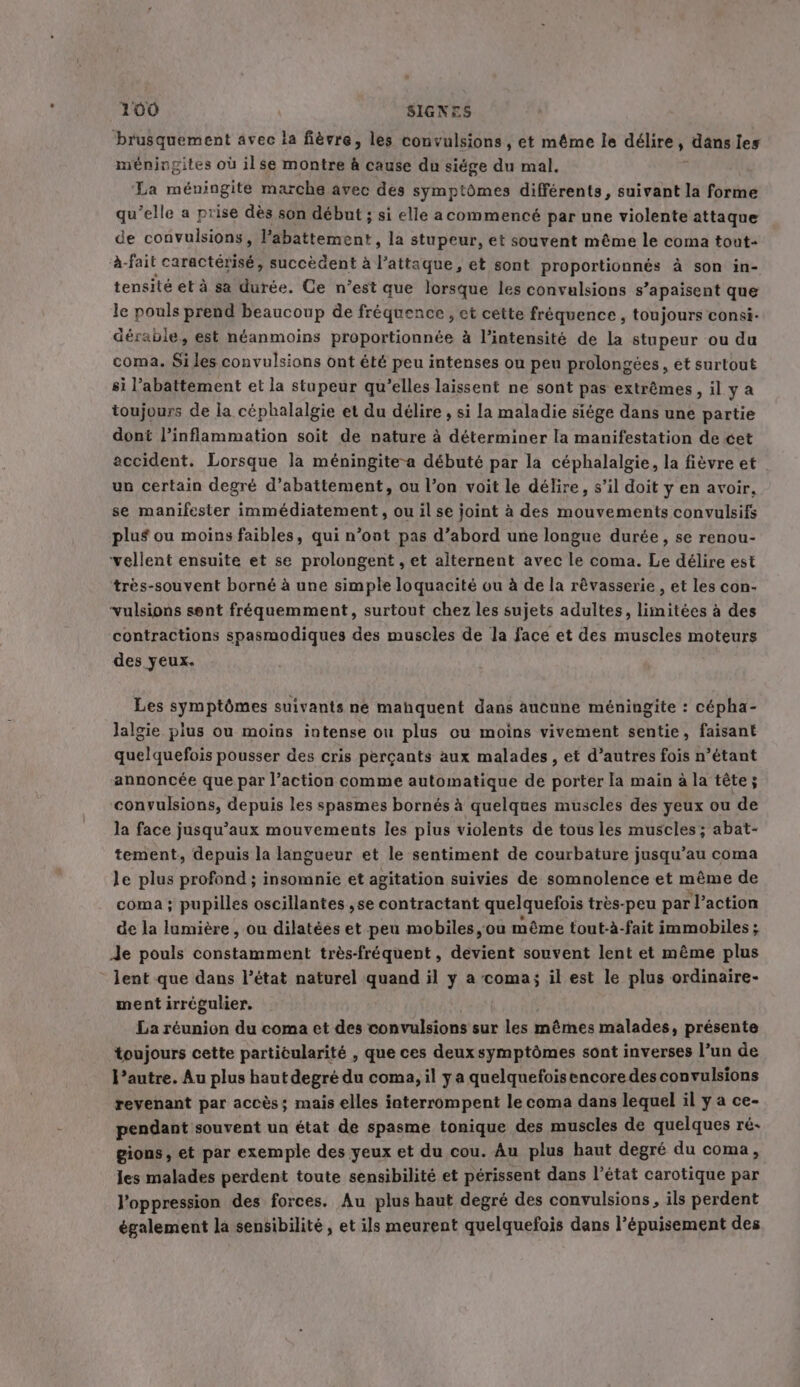 brusquement avec la fièvre, les convulsions, et même le délire, dans les méningites où ilse montre à cause du siége du mal. La méningite marche avec des symptômes différents, suivant la forme qu’elle a prise dès son début; si elle acommencé par une violente attaque de convulsions, l’abattement, la stupeur, et souvent même le coma tout- à- fait caractérisé, succèdent à l'attaque, et sont proportionnés à son in- tensité et à sa durée. Ce n’est que lorsque les convulsions s’apaisent que le pouls prend beaucoup de fréquence, et cette fréquence , toujours consi- dérable, est néanmoins proportionnée à l'intensité de la stupeur ou du coma. Si les convulsions ont été peu intenses ou peu prolongées, et surtout si l'abattement et la stupeur qu’elles laissent ne sont pas extrêmes, il y a toujours de la céphalalgie et du délire , si la maladie siége dans une partie dont l’inflammation soit de nature à déterminer la manifestation de cet accident. Lorsque la méningite-a débuté par la céphalalgie, la fièvre et un certain degré d’abattement, ou l’on voit le délire, s’il doit y en avoir, se manifester immédiatement, ou il se joint à des mouvements convulsifs plus ou moins faibles, qui n’oot pas d’abord une longue durée, se renou- ‘vellent ensuite et se prolongent , et alternent avec le coma. Le délire est très-souvent borné à une simple loquacité ou à de la révasserie , et les con- ‘vulsions sent fréquemment, surtout chez les sujets adultes, limitées à des contractions spasmodiques des muscles de la face et des muscles moteurs des yeux. Les symptômes suivants ne mahquent dans aucune méningite : cépha- Jalgie plus ou moins intense ou plus ou moins vivement sentie, faisant quelquefois pousser des cris perçants aux malades, et d’autres fois n’étant annoncée que par l’action comme automatique de porter Ia main à la tête; convulsions, depuis les spasmes bornés à quelques muscles des yeux ou de la face jusqu'aux mouvements les plus violents de tous les muscles; abat- tement, depuis la langueur et le sentiment de courbature jusqu’au coma le plus profond ; insomnie et agitation suivies de somnolence et même de coma ; pupilles oscillantes ,se contractant quelquefois très-peu par l’action de la lumière , ou dilatées et peu mobiles, ou même tout-à-fait immobiles ; Je pouls constamment très-fréquent, devient souvent lent et même plus lent que dans l’état naturel quand il y a coma; il est le plus ordinaire- ment irrégulier. La réunion du coma et des convulsions sur les mêmes malades, présente toujours cette particularité , que ces deuxsymptômes sont inverses l’un de l’autre. Au plus haut degré du coma, il y a quelquefoisencore des convulsions revenant par accès; mais elles interrompent le coma dans lequel il y a ce- pendant souvent un état de spasme tonique des muscles de quelques ré- gions, et par exemple des yeux et du cou. Au plus haut degré du coma, les malades perdent toute sensibilité et périssent dans l’état carotique par l'oppression des forces. Au plus haut degré des convulsions, ils perdent également la sensibilité, et ils meurent quelquefois dans l’épuisement des