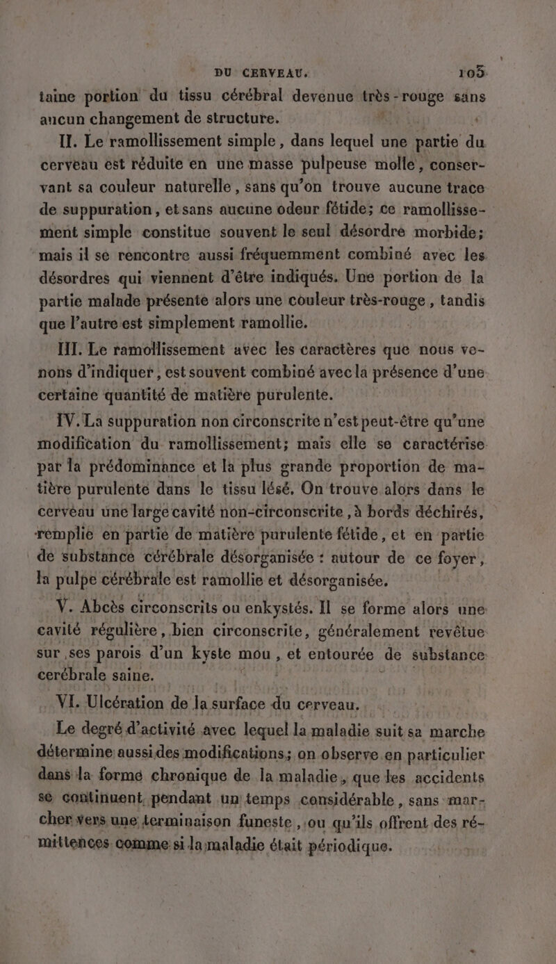 taine portion du tissu cérébral devenue var rouge sans aucun changement de structure. | Il. Le biHssemet simple , dans lequel une partie du cerveau est réduite en une masse pulpeuse molle, conser- vant sa couleur naturelle, sans qu’on trouve aucune trace de suppuration, etsans aucune odeur fétide; ce ramollisse- ment simple constitue souvent le seul désordre morbide; mais il sé rencontre aussi fréquemment combiné avec les désordres qui viennent d’étre indiqués. Une portion dé la partie malade présente alors une couleur très-rouge , tandis que l’autre est simplement ramollie. IT. Le ramollissement avec les caractères que nous ve- nons d'indiquer , est souvent combiné avec la présence d’une certaine quantité de matière purulente. IV. La suppuration non circonscrite n’est peut-être qu’une modifitation du ramollissement; mais elle se caractérise pat la prédominance et la plus grande proportion de ma- titre purulente dans le tissu lésé, On trouve alors dans le cerveau une large cavité non-circonscrite , à bords déchirés, remplie en partie de matière purulente fétide, et en partie de substance cérébrale désorganisée : autour de ce foyer , la pulpe cérébrale est ramollie et désorganisée. Ÿ. Abcès circonscrits ou enkystés. Il se forme alors une cavilé régulière , bien circonscrite, généralement revêtue sur ,ses parois d'un kyste 1 mou, et entourée de substance: cerébrale saine. D VI. Ulcération de la surface du cerveau, Le degré d'activité avec lequel la maladie suit sa Die détermine aussides modifications; on observe en particulier dans la formé chronique de la maladie, que tes accidents se Sn MC) un op SA Arabe sans MAr- nus ebage comme: $i Build était DE