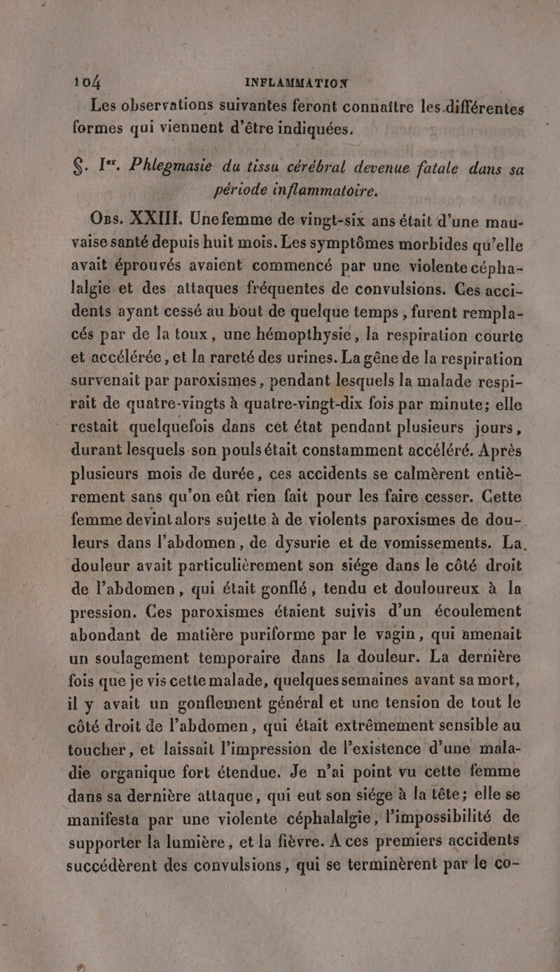 Les observations suivantes feront connaître les.différentes formes qui viennent d’être indiquées. §. Iv. Phlegmasie du tissu cérébral devenue fatale dans sa période inflammatoire. Oss. XXIII. Une femme de vingt-six ans était d’une mau- vaise santé depuis huit mois. Les symptômes morbides qu’elle avait éprouvés avaient commencé par une violente cépha- lalgie et des attaques fréquentes de convulsions. Ces acci- dents ayant cessé au bout de quelque temps , furent rempla- cés par de la toux, une hémopthysie, la respiration courte et accélérée, et la rareté des urines. La gêne de la respiration survenait par paroxismes, pendant lesquels la malade respi- rait de quatre-vingts à quatre-vingt-dix fois par minute; elle restait quelquefois dans cet état pendant plusieurs jours, durant lesquels son pouls était constamment accéléré. Après plusieurs mois de durée, ces accidents se calmèrent entiè- rement sans qu'on eût rien fait pour les faire cesser. Cette femme devint alors sujette à de violents paroxismes de dou-. leurs dans l’abdomen, de dysurie et de vomissements. La. douleur avait particulièrement son siége dans le côté droit de l’abdomen, qui était gonflé, tendu et douloureux à la pression. Ces paroxismes étaient suivis d’un écoulement abondant de matière puriforme par le vagin, qui amenait un soulagement temporaire dans la douleur. La dernière fois que je vis cette malade, quelquessemaines avant sa mort, il y avait un gonflement général et une tension de tout le côté droit de ’abdomen, qui était extrêmement sensible au toucher, et laissait l’impression de l’existence d’une mala- die organique fort étendue. Je n’ai point vu cette femme dans sa dernière attaque, qui eut son siége à la tête; elle se manifesta par une violente céphalalgie, l'impossibilité de supporter la lumière, et la fièvre. À ces premiers accidents succédèrent des convulsions , qui se terminèrent par le co-