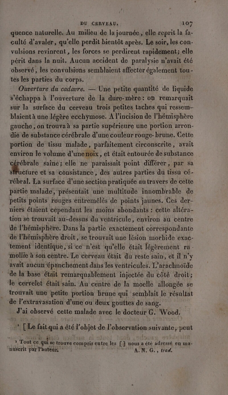 quence naturelle. Au milieu de la journée, elle reprit la fa- culté d’avaler, qu’elle perdit bientôt après, Le soir, les con- vulsions revinrent , les forces se perdirent rapidement; elle périt dans la nuit, Aucun accident de paralysie n’avait été observé, les convalsions semblaient affecter également tou- tes les parties du corps. ; Ouverture du cadavre. — Une petite quantité de fiquide s ’échappa à l’ouverture de la dure-mère: on remarquait sur la surface du cerveau trois petites taches qui ressem- blaient à une lésère ecchymose. A l’incision de l'hémisphère gauche , on trouvaà sa partie supérieure une portion arron- dié de substance cérébrale d’une couleur rouge- brune. Cette portion de tissu malade, parfaitement circonscrite, avait environ le volume d’une noix, et était entourée de substance ébrale saine; elle ne paraissait point différer, par sa cture et sa consistance, des autres parties du tissu cé- rébral. La surface d’une section pratiquée au travers de cette partie malade, présentait uné multitude innombrable de petits points rouges entremélés de points jaunes. Ces der- niers étaient cépendant les moins abondants : cette altéra- tion se trouvait au-dessus du ventricule, environ au centre de l'hémisphère. Dans la partie exactement correspondante de l'hémisphère droit, se trouvait une lésion morbide exac- tement identique, si ce n’est qu'elle était légèrement ra - mollie à Son centre. Le cerveau était du reste sain, et il n’y avait aucun “épanchement dans les ventricules. L’ arachnoïde de la base était remarquablement injectée du côté droit; le cervelet était sain. Au centre de la moelle allongée se trouvait une petite portion brune qui semblait le résaltat de l’extravasation d’une ou deux gouttes de sang. J'ai observé cette malade avec le docteur G. Wood. [Le Ris qui a été 'ehjt del’ observation suivante, peut » Tout ce maa se trouve compris entre les (a nous a été bed en ma- nuserit par l’autéur, * A.N. G, , trad.