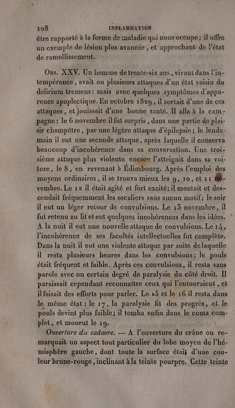 être rapporté à la forme de maladie qui nous occupe ; il offre un exemple de lésion plus avancée , et approchant de l’état de ramollissement. Ozs. XXV. Un homme detrente-six ans , vivant dans l’in- tempérance , avait eu plusieurs attaques d’un état voisin du delirium tremens: mais avec quelques symptômes d’appa- rence apoplectique. En octobre 1829, il sortait d’une de ces attaques , et jouissait d’une bonne santé. Il alla à la cam- pagne : le 6 novembre il fut surpris , dans une partie de plai- sir champêtre , par une légère attaque d’épilepsie ; le léende. main il eut une seconde attaque, après laquelle il conserva beaucoup d’ incohérence dans sa conversation. Une troi- sième attaque plus violente encore l’atteignit dans, sa voi- ture, le 8, en revenant à Fdimboure: Après l'emploi des moyens ordinaires , il se trouva mieux les 9, 10, et 11 #S- vembre. Le 12 il était agité et fort excité; il montait et des- cendait fréquemment He escaliers sans aucun motif; le soir il eut un léger retour de conyulsions. Le 13 novembre, il fut retenu au lit eteut quelques incohérences dans les idées. A la nuit il eut une nouvelle attaque de convulsions. Le 14, l’incohérence de ses facultés intellectuelles fut complète. Dans la nuit il eut une violente attaque par suite de laquelle il resta plusieurs heures dans les convulsions; le pouls était fréquent et faible. Après ces convulsions, il resta sans parole avec un certain degré de paralysie du côté droit. Il paraissait cependant reconnaître ceux qui l’entouraient , et il faisait des efforts pour parler. Le +5 et le 16.il resta dans le même état : le 17, la paralysie fit des progrès, et le pouls devint plus faible; il tomba enfin dans le coma com- plet, et mourut le 19. Ouverture du cadavre. — A he eines du crâne on re- marquait un aspect tout particulier du lobe moyen de l’hé- misphère gauche, dont toute la surface étaik d’une cou- leur brune-rouge , inclinant à la teinte pourpre. Cette teinte