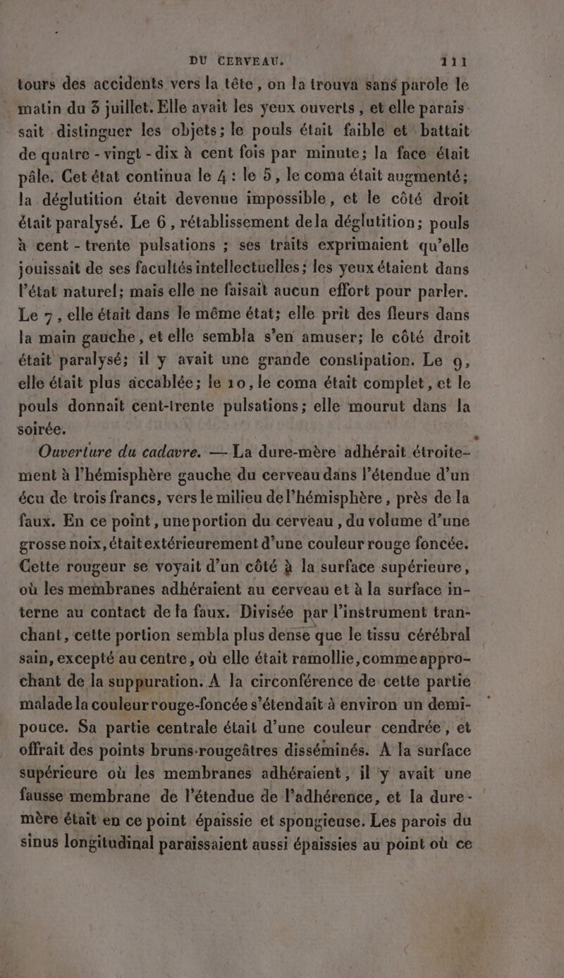 tours des accidents vers la tête , on la trouva sans parole le _ matin du 3 juillet. Elle avait les yeux ouverts, et elle parais- sait distinguer les objets; le pouls était faible et battait de quatre - vingt - dix à cent fois par minute; la face était pâle. Cet état continua le 4: le 5, le coma était augmenté; la déglutition était devenue impossible, et le côté droit était paralysé. Le 6 , rétablissement dela déglutition; pouls à cent -trente pulsations ; ses traits exprimaient qu’elle jouissait de ses facultés intellectuelles; les yeux étaient dans l’état naturel; mais elle ne faisait aucun effort pour parler. Le 7, elle était dans le même état; elle prit des fleurs dans la main gauche, et elle sembla s’en amuser; le côté droit était paralysé; il y avait une grande constipation. Le 9, elle était plus accablée; le 10, le coma était complet, et le pouls donnait cent-irente pulsations; elle mourut dans la soirée. Ouverture du cadavre. — La dure-mère adhérait étroite- ment à ’hémisphére gauche du cerveau dans |’étendue d’un écu de trois francs, vers le milieu del’hémisphére , près de la faux. En ce point, une portion du cerveau , du volume d’une grosse noix, étaitextérieurement d’une couleur rouge foncée. Cette rougeur se voyait d’un côté à la surface supérieure, où les membranes adhéraient au eerveau et à la surface in- terne au contact de la faux. Divisée par instrument tran- chant, cette portion sembla plus dense que le tissu cérébral _ sain, excepté au centre, où elle était ramollie, comme appro- chant de la suppuration. A la circonférence de cette partie malade la couleur rouge-foncée s’étendait à environ un demi- pouce. Sa partie centrale était d’une couleur cendrée, et offrait des points bruns-rougeatres disséminés. A la surface supérieure où les membranes adhéraient, jl y avait une fausse membrane de l'étendue de l’adhérence, et la dure- mère était en ce point épaissie et spong rieuse. Les parois du sinus longitudinal paraissaient aussi épaissies au point où ce