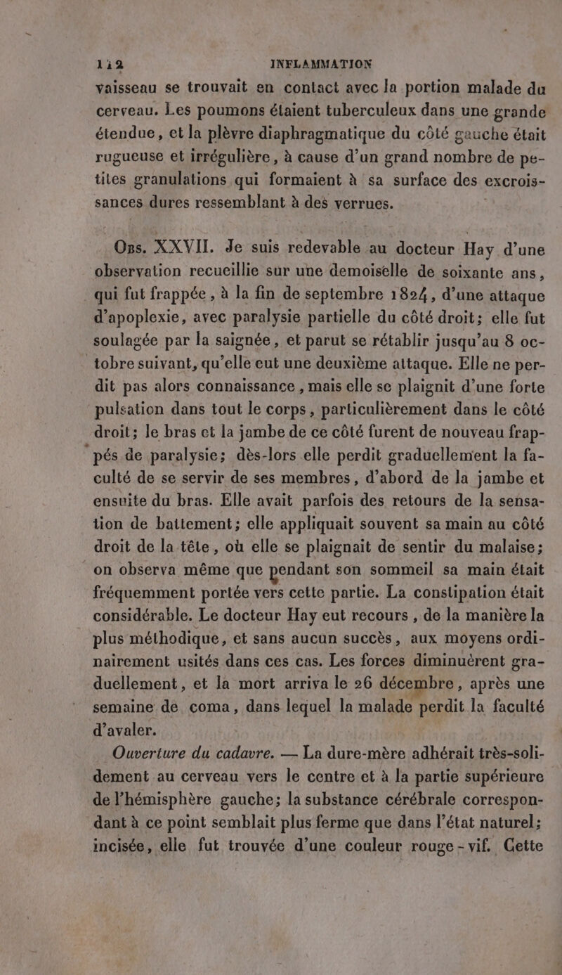 vaisseau se trouvait en contact avec la portion malade du cerveau. Les poumons étaient tuberculeux dans une grande étendue, et la plèvre diaphragmatique du côté gauche était rugueuse et irrégulière , à cause d'un grand nombre de pe- tiles granulations qui formaient à sa surface desis exCrois- sances dures ressemblant à des verrues. Ons. XXVII. Je suis Den au docteur Hay d’une observation recueillie sur une demoiselle de soixante ans, qui fut frappée , à la fin de septembre 1824, d’une attaque d’apoplexie, avec paralysie partielle du côté droit; elle fut soulagée par la saignée, et parut se rétablir jusqu’au 8 oc- _tobre suivant, qu’elle eut une deuxième attaque. Elle ne per- dit pas alors connaissance , mais elle se plaignit d’une forte pulsation dans tout le corps, particulièrement dans le côté droit; le bras ct la jambe de ce côté furent de nouveau frap- “ pés de paralysie; dès-lors elle perdit graduellement la fa- culté de se servir de ses membres, d’abord de la jambe et ensuite du bras. Elle avait parfois des retours de la sensa- tion de battement; elle appliquait souvent sa main au côté droit de la têle, où elle se plaignait de sentir du malaise; on observa même que pendant son sommeil sa main était fréquemment portée vers cette partie. La constipation était considérable. Le docteur Hay eut recours , de la manière la plus méthodique, et sans aucun succès, aux moyens ordi- nairement usités dans ces cas. Les forces diminuérent gra- duellement, et la mort arriva le 26 décembre, après une semaine de coma, dans lequel la malade perdit la faculté d’avaler. Ouverture du cadavre. — La dure-mére adhérait trés-soli- dement au cerveau vers le centre et à la partie supérieure de ’hémisphére gauche; la substance cérébrale correspon- dant à ce point semblait plus ferme que dans l’état naturel; incisée, elle fut trouyée d’une couleur rouge - vif. Gette