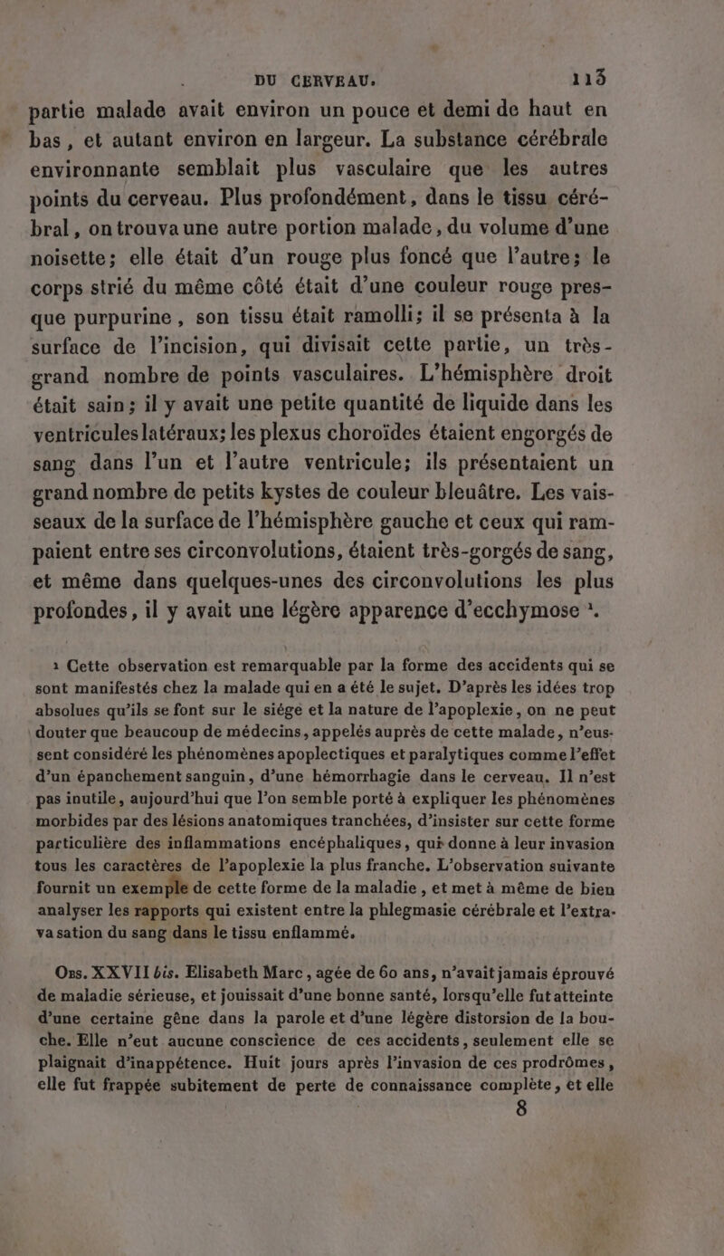 partie malade avait environ un pouce et demi de haut en bas, et autant environ en largeur. La substance cérébrale environnante semblait plus vasculaire que les autres points du cerveau. Plus profondément, dans le tissu céré- bral, on trouva une autre portion malade, du volume d’une noisette; elle était d’un rouge plus foncé que l’autre; le corps strié du même côté était d’une couleur rouge pres- que purpurine , son tissu était ramolli; il se présenta à la surface de l’incision, qui divisait cette partie, un très- grand nombre de points vasculaires. L’hémisphére droit était sain; il y avait une petite quantité de liquide dans les ventricules latéraux; les plexus choroides étaient engorgés de sang dans l’un et l’autre ventricule; ils présentaient un grand nombre de petits kystes de couleur bleuâtre. Les vais- seaux de la surface de l'hémisphère gauche et ceux qui ram- paient entre ses circonvolutions, étaient trés-gorgés de sang, et même dans quelques-unes des circonvolutions les plus profondes, il y avait une légère apparence d’ecchymose *. 1 Cette observation est remarquable par la forme des accidents qui se sont manifestés chez la malade quien a été le sujet. D’aprés les idées trop absolues qu’ils se font sur le siége et la nature de l’apoplexie, on ne peut douter que beaucoup de médecins, appelés auprès de cette malade, n’eus- sent considéré les phénomènes apoplectiques et paralytiques comme l’effet d’un épanchement sanguin, d’une hémorrhagie dans le cerveau. Il n’est pas inutile, aujourd’hui que l’on semble porté à expliquer les phénomènes morbides par des lésions anatomiques tranchées, d’insister sur cette forme particulière des inflammations encéphaliques, qui donne à leur invasion tous les caractères de l’apoplexie la plus franche. L'observation suivante fournit un exemple de cette forme de la maladie , et met à même de bien analyser les rapports qui existent entre la phlegmasie cérébrale et l’extra- va sation du sang dans le tissu enflammé. Oxs. XX VII bis. Elisabeth Marc , agée de 60 ans, n’avait jamais éprouvé de maladie sérieuse, et jouissait d’une bonne santé, lorsqu’elle fut atteinte d’une certaine gêne dans la parole et d’une légère distorsion de la bou- che. Elle n’eut aucune conscience de ces accidents, seulement elle se plaignait d’inappétence. Huit jours après l’invasion de ces prodrômes, elle fut frappée subitement de perte de connaissance complete, et elle 8