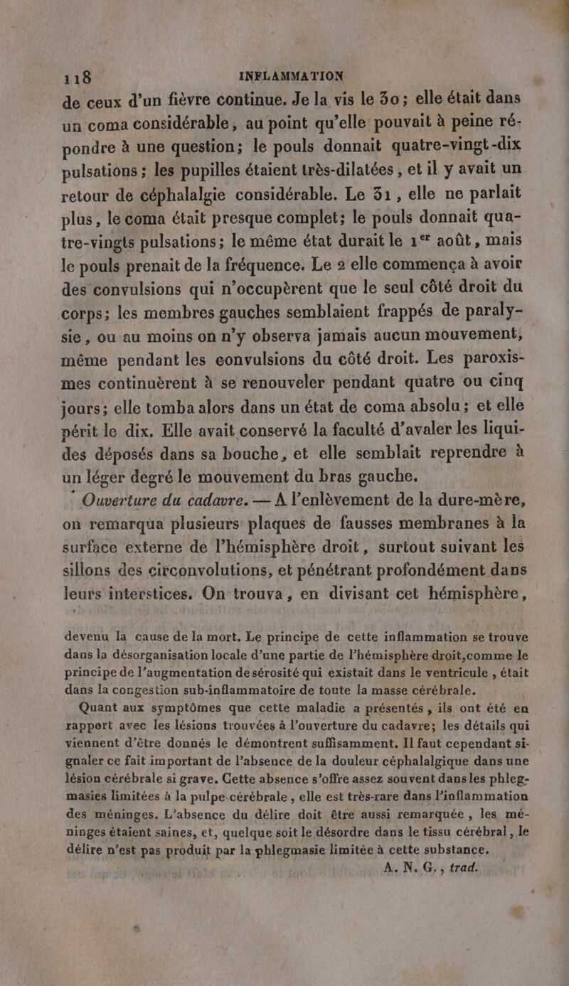 de ceux d’un fièvre continue. Je la vis le 30; elle était dans un coma considérable, au point qu’elle pouvait à peine ré- pondre à une question; le pouls donnait quatre-vingt - -dix pulsations ; les pupilles étaient très-dilatées , et il y avait un retour de céphalalgie considérable. Le 31, elle ne parlait plus, le coma était presque complet; le pouls donnait qua- ire-vingls pulsations; le même état durait le 1° août, mais le pouls prenait de la fréquence. Le 2 elle commenca à avoir des convulsions qui n’occupèrent que le seul côté droit du corps; les membres gauches semblaient frappés de paraly- sie, ou au moins on n’y observa jamais aucun mouvement, même pendant les convulsions du eôté droit. Les paroxis- mes continuèrent à se renouveler pendant quatre ou cinq jours; elle tomba alors dans un état de coma absolu; et elle périt le dix. Elle avait conservé la faculté d’avaler les liqui- des déposés dans sa bouche, et elle semblait reprendre à un léger degré le mouvement du bras gauche. * Ouverture du cadavre. — A l'enlèvement de la dure-mère, on remarqua plusieurs plaques de fausses membranes à la surface externe de l'hémisphère droit, surtout suivant les sillons des circonvolutions, et pénétrant profondément dans leurs interstices. On trouva, en divisant cet hémisphère, devenu la cause de la mort. Le principe de cette inflammation se trouve dans la désorganisation locale d’une partie de l’hémisphère droit, comme le principe de l’augmentation de sérosité qui existait dans le ventricule , était dans la congestion sub-inflammatoire de toute la masse cérébrale. Quant aux symptômes que cette maladie a présentés , ils ont été en rapport avec les lésions trouvées à l’ouverture du cadavre; les détails qui viennent d’être donnés le démontrent suffisamment. Il faut cependant si- gnaler ce fait important de l’absence de la douleur céphalalgique dans une lésion cérébrale si grave. Cette absence s’offre assez souvent dans les phleg- masies limitées à la pulpe cérébrale , elle est très-rare dans l’inflammation des méninges. L'absence du délire doit être aussi remarquée , les mé- ninges étaient saines, et, quelque soit le désordre dans le tissu cérébral , le délire n’est pas proce par la phlegmasie limitée à cette substance. A. N. G., trad.