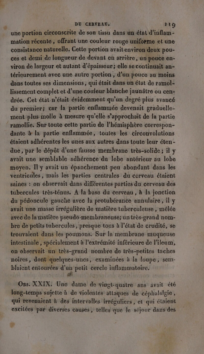 DU CERVEAU, FUG: _ une portion circonscrite de son tissu dans un état d’inflam- mation récente , offrant une couleur rouge uniforme et une consistance naturelle, Gette portion avaitenviron deux pou- ces et demi de longueur de devant en arrière , un pouce en- viron de largeur et autant d'épaisseur; elle se continuait an- térieurement avec une autre portion , d’un pouce au moins dans toutes ses dimensions, qui était dans un état de ramol- lissement complet et d’une couleur blanche jaunâtre ou cen- . drée. Cet état.n’était évidemment qu’un degré plus avancé du premier; car la partie enflammée devenait graduelle- ment plus molle à mesure qu’elle s’approchait de la partie ramollie. Sur toute cette partie de l'hémisphère correspon- dante &amp; la partie enflammée, toutes les circonvolutions étaient adhérentes les unes aux autres dans toute leur éten- due, par le dépôt d’une fausse membrane très-solide ; il y avait une semblable adhérence du lobe antérieur au lobe moyen. Il y avait un épanchement peu abondant dans les ventricules , mais les parties centrales du cérveau étaient saines : on observait dans différentes parties da cerveau des tubercules trés-ténus. A la base du cerveau , à la jonction du pédoncule gauche avee la protubérance annulaire , il y avait une masse irrégulière de matière tuberculeuse , mêlée avec de la matière pseudo-membraneuse; un trés-grand nom- bre de petits tubercules, presque tous à l’état de crudité, se trouvaient dans les poumons. Sur la membrane muqueuse intestinale , spécialement à l'extrémité inférieure de l’ileum, on observait un très-srand nombre de très-petites taches noires , dont quelques-unes, examinées à la loupe, sem- blaient entourées d’un petit cercle inflammatoire. Ons. XXIX: Une dame de vingt-quatre ans avait été long-temps sujette à de violentes attaques de céphalalgie ; qui revenaient à des intervalles irréguliers, et qui étaient excilées par diverses causés! telles tie le séjour dans des + F