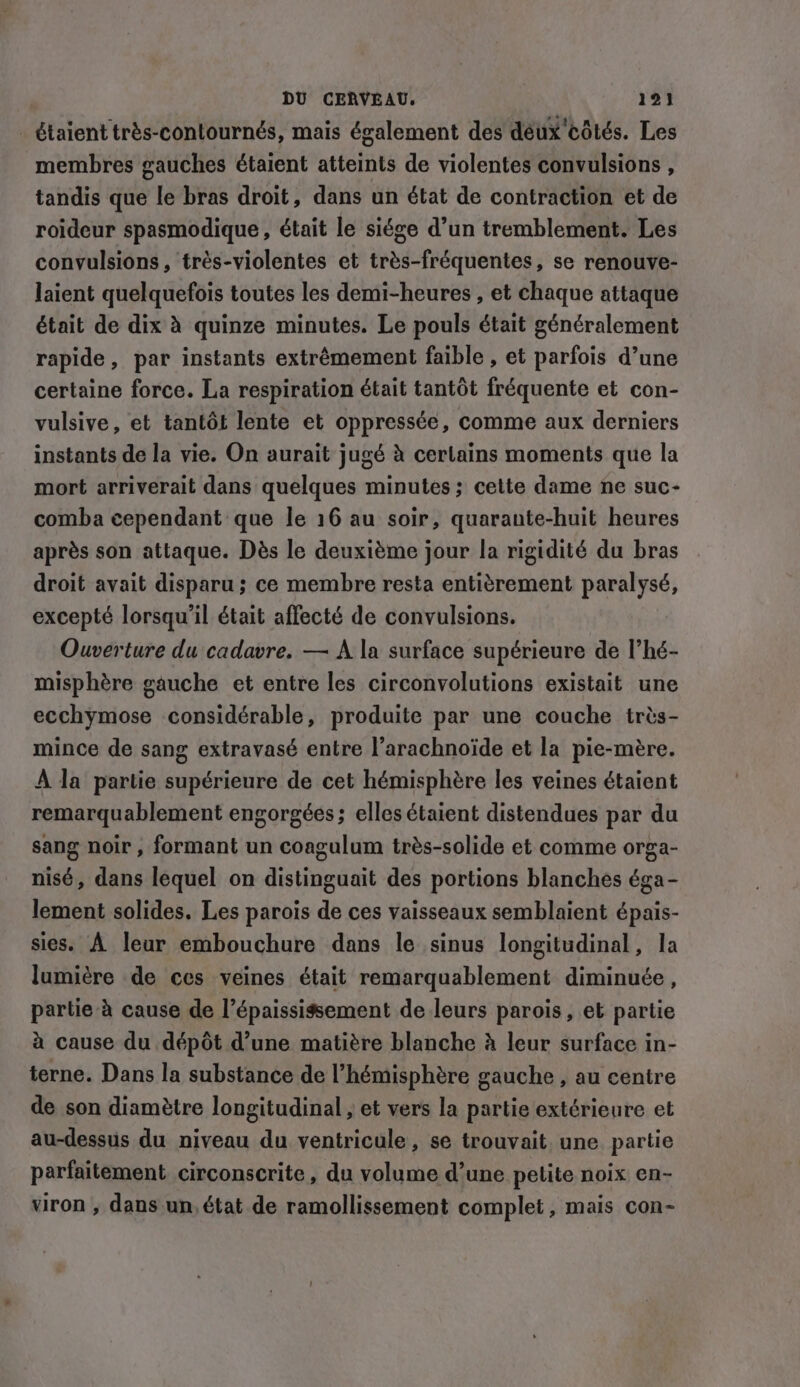 _ étaient très-contournés, mais également des deux côtés. Les membres gauches étaient atteints de violentes convulsions , tandis que le bras droit, dans un état de contraction et de roideur spasmodique , était le siége d’un tremblement. Les convulsions, trés-violentes et très-fréquentes, se renouve- laient quelquefois toutes les demi-heures , et chaque attaque était de dix à quinze minutes. Le pouls était généralement rapide, par instants extrêmement faible , et parfois d’une certaine force. La respiration était tantôt fréquente et con- vulsive, et tantôt lente et oppressée, comme aux derniers instants de la vie. On aurait jugé à certains moments que la mort arriverait dans quelques minutes; cette dame ne suc- comba cependant que le 16 au soir, quarante-huit heures après son attaque. Dès le deuxième jour la rigidité du bras droit avait disparu ; ce membre resta entièrement paralysé, excepté lorsqu'il était affecté de convulsions. Ouverture du cadavre. — A la surface supérieure de l’hé- misphère gauche et entre les circonvolutions existait une ecchymose considérable, produite par une couche très- mince de sang extravasé entre l’arachnoïde et la pie-mère. À la partie supérieure de cet hémisphère les veines étaient remarquablement engorgées; elles étaient distendues par du sang noir, formant un coagulum trés-solide et comme orga- nisé, dans lequel on distinguait des portions blanches éga- lement solides. Les parois de ces vaisseaux semblaient épais- sies. À leur embouchure dans le sinus longitudinal, la lumière de ces veines était remarquablement diminuée, partie à cause de l’épaississement de leurs parois, et partie à cause du dépôt d’une matière blanche à leur surface in- terne. Dans la substance de l'hémisphère gauche , au centre de son diamètre longitudinal , et vers la partie extérieure et au-dessus du niveau du ventricule, se trouvait. une partie parfaitement circonscrite, du volume d’une petite noix en- viron , dans un, état de ramollissement complet, mais con-