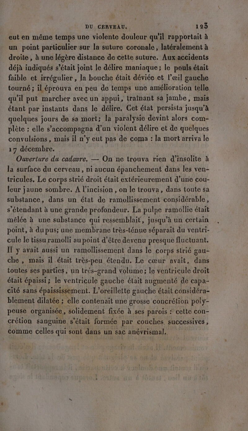 eut en même temps une violente douleur qu’il rapportait à un point particulier sur la suture coronale , latéralement à | droite, à une légère distance de cette suture. Aux accidents déjà indiqués s’était joint le délire maniaque; le pouls était faible et irrégulier , la bouche était déviée et l’œil gauche tourné ; il éprouva en peu de temps une amélioration telle qu'il put marcher avec un appui, trainant sa jambe, mais étant par instants dans le délire. Get état persista jusqu'à quelques jours de sa mort; la paralysie devint alors com- plète : elle s’accompagna d’un violent délire et de quelques convulsions , mais il n’y eut pas de coma : la mort arriva le 17 décembre. Ouverture du cadavre. — On ne trouva rien d’insolite à la surface du cerveau, ni aucun épanchement dans les ven- tricules, Le corps strié droit était extérieurement d’une cou- leur jaune sombre. A Vincision, on le trouva, dans toute sa substance, dans un état de ramollissement considérable, s étendant à une grande profondeur. La pulpe ramollie était mélée à une substance qui ressemblait, jusqu’à un certain point, à du pus; une membrane très-ténue séparait du ventri- cule le tissu ramolli au point d’être devenu presque fluctuant. IT y avait aussi un ramollissement dans le corps strié gau- che , mais il était trés-peu étendu. Le cœur avait, dans toutes ses parties, un trés-grand volume; le ventricule droit était épaissi; le ventricule gauche était augmenté de capa- cité sans epaississesnent. Loreillette PQ était considéra- blement dilatée ; ‘elle contenait une grosse concrétion poly- peuse organisée, solidement fixée à ses parois : celte con- crétion sanguine s'était formée par couches. successives , comme pates qui sont dans un sac anévrismal,