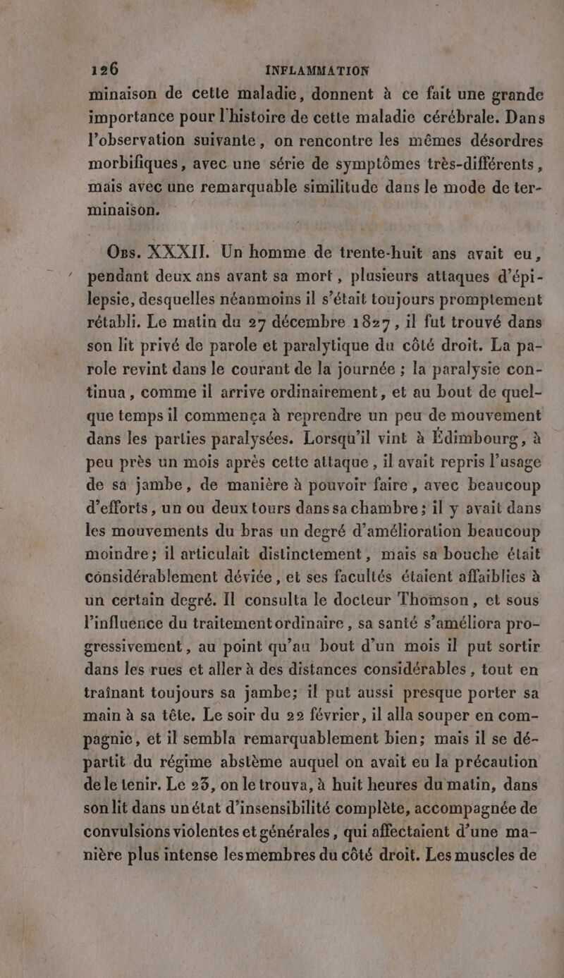 minaison de cetle maladie, donnent à ce fait une grande importance pour l’histoire de cette maladie cérébrale. Dans l'observation suivante, on rencontre les mêmes désordres morbifiques, avec une série de symptômes trés-différents , mais avec une remarquable similitude dans le mode de ter- minaison. Oss. XXXII. Un homme de trente-huit ans avait eu, pendant deux ans avant sa mort, plusieurs attaques d’épi- lepsie, desquelles néanmoins il s’était toujours promptement rétabli. Le matin du 27 décembre 1827, il fut trouvé dans son lit privé de parole et paralytique du côté droit. La pa- role revint dans le courant de la journée ; la paralysie con- tinua, comme il arrive ordinairement, et au bout de quel- que temps il commenca à reprendre un peu de mouvement dans les parties paralysées. Lorsqu'il vint à Édimbourg , à peu près un mois après cette attaque , il avait repris l’usage de sa jambe, de manière à pouvoir faire , avec beaucoup d'efforts, un ou deux tours dans sa chambre ; il y avait dans les mouvements du bras un degré d'amélioration beaucoup moindre ; il articulait distinctement, mais sa bouche était considérablement déviée , et ses facultés étaient affaiblies à un certain degré. Il consulta le docteur Thomson, et sous l'influence du traitement ordinaire , sa santé s’améliora pro- gressivement , au point qu'au bout d’un mois il put sortir dans les rues et aller à des distances considérables , tout en trainant toujours sa jambe; il put aussi presque porter sa main à sa tête, Le soir du 22 février, il alla souper en com- pagnie, et il sembla remarquablement bien; mais il se dé- partit du régime abstème auquel on avait eu la précaution de le tenir. Le 23, on le trouva, à huit heures du matin, dans son lit dans unétat d’insensibilité complète, accompagnée de convulsions violentes et générales, qui affectaient d’une ma- nière plus intense lesmembres du côté droit. Les muscles de