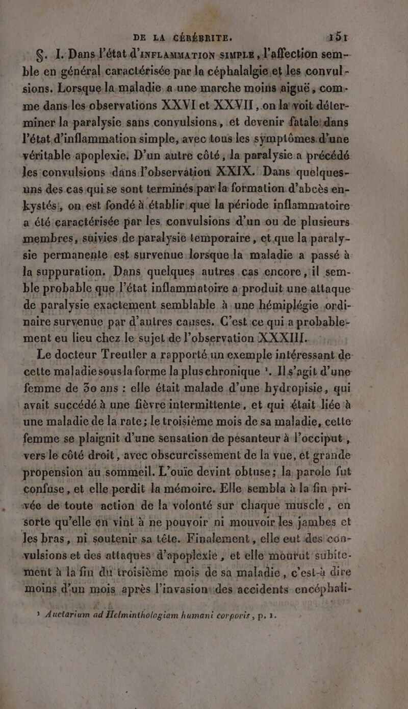 §. I. Dans l’état d’inrtamma rion simp, l'affection sem ble en général caractérisée par la céphalalgie.et les convul- sions. Lorsque la.maladie.a-une marche moins aiguë , com) me dans les observations XX VI et XXVII, on la voit déter- miner la paralysie sans conyulsions, et devenir fataleidans l’état d’inflammation simple, avec tous les sÿmptômes.d’une véritable apoplexie, D’un autre côté; Ja paralysie.a précédé les ‘convulsions dans observation XXIX. Dans quelques- uns des cas qui se sont terminés/par la formation d’abcés en- kystés!, on. est fondé A. établir: que la période inflammatoire a été caractérisée par les. convulsions d’un ou de plusieurs membres, stiyies de paralysie temporaire , et.que la paraly- sie permanenie est survenue lorsque la maladie a passé à Ja suppuration, Dans quelques autres cas encore , il sem- ble probable que l’état inflammatoire a produit une. altaque de paralysie exactement semblable à une hémiplégie ordi- naire survenue par d’autres causes. C’est ice qui a probable- ment eu lieu chez le sujet de l'observation XXXIII.. Le docteur Treutler a rapporté.un exemple intéressant de: cette maladie souslaforme la plusehronique *..1l s’agit d’une femme de 3o ans : elle était malade d’une hydropisie, qui avait succédé à une fièvre intermittente, et qui était liée à une maladie de la rate; le troisième mois de sa maladie, cette femme se plaignit d’une sensation de pésanteur à l’occiput:, vers le côté droit , avec obscurcissement de la vue, et grande propension au sommeil. L’ouie devint obtuse; la hep fut confuse, et elle perdit la mémoire. Elle, sembla à la fin pri- vée de toute action de la volonté sur chaque muscle, en ‘sorte qu’elle én vint à ne pouvoir ni mouvoir les jambes et les bras, ni soutenir sa tête. Finalement, elle eut dés con- vulsions et des attaques’ d’apoplexie, et elle mourut subite- ment à la fin du troisième mois de sa maladie, c’est-à dire | moins d'un mois après l’invasiont:des accidents encéphali- » Auctarium a Fa DNS humani corporis, p, 2.