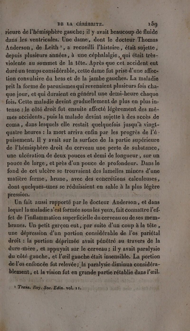 _ rieure de ’hémisphére gauche; il y avait beaucoup de fluide dans les, ventricules. Une dame, dont le docteur: Thomas Anderson, de Leith’, a recueilli l’histoire, était sujette, depuis plusieurs années, à une céphalalgie » qui était trés- violente au sommet de la tête. Après que cet. accident eut duréun temps considérable, cette dame fut prise d’une affec- tion convulsive du bras et de la jambe gauches. La maladie prit la forme de paroxismes qui revenaient plusieurs fois cha- que jour, et qui duraient en général une demi-heure chaque fois. Cette maladie devint int de plus en plus in- tense : le côté droit fut, ensuite affecté légèrement des mé- més accidents, puis la malade devint sujette à des accès de coma, dans lesquels elle restait quelquefois jusqu’à vingt- quatre heures : la mort arriva enfin par les progrès de l’é- puisement. Il y avait sur la surface de la partie supérieure de l’hémisphére droit du cerveau une perte de substance, une ulcération de deux pouces et demi de longueur, sur un pouce de large, et près d’un pouce de profondeur. Dans le fond de cet ulcère se trouvaient des lamelles minces d’une matière ferme, brune, avec des concrétions calculeuses, dont elquéf-lines se réduisaient en sable à la plûs légère pression. ih Un fait aussi rapporté par le docteur Anderson, et dans lequel lamaladie s’est formée sousles yeux, fait connaître l’ef- fet de l’inflammation superficielle du cerveau ou de ses mem- branes. Un petit garcon eut, par suite d’un coup à la tête, une dépression d’un portion considérable de l’os pariétal droit : la portion déprimée avait pénétré au travers de la dure-mère , et appuyait sur le cerveau ; ily avait paralysie du côté gauche, et l’œil gauche était insensible. La portion de l'os enfoncée fut relevée;' la paralysie diminua considéra- blemenit;; et la vision fut en grande partie rétablie dans l'œil. ? Trans. Roy, Soc.-Edin. vol, 11,