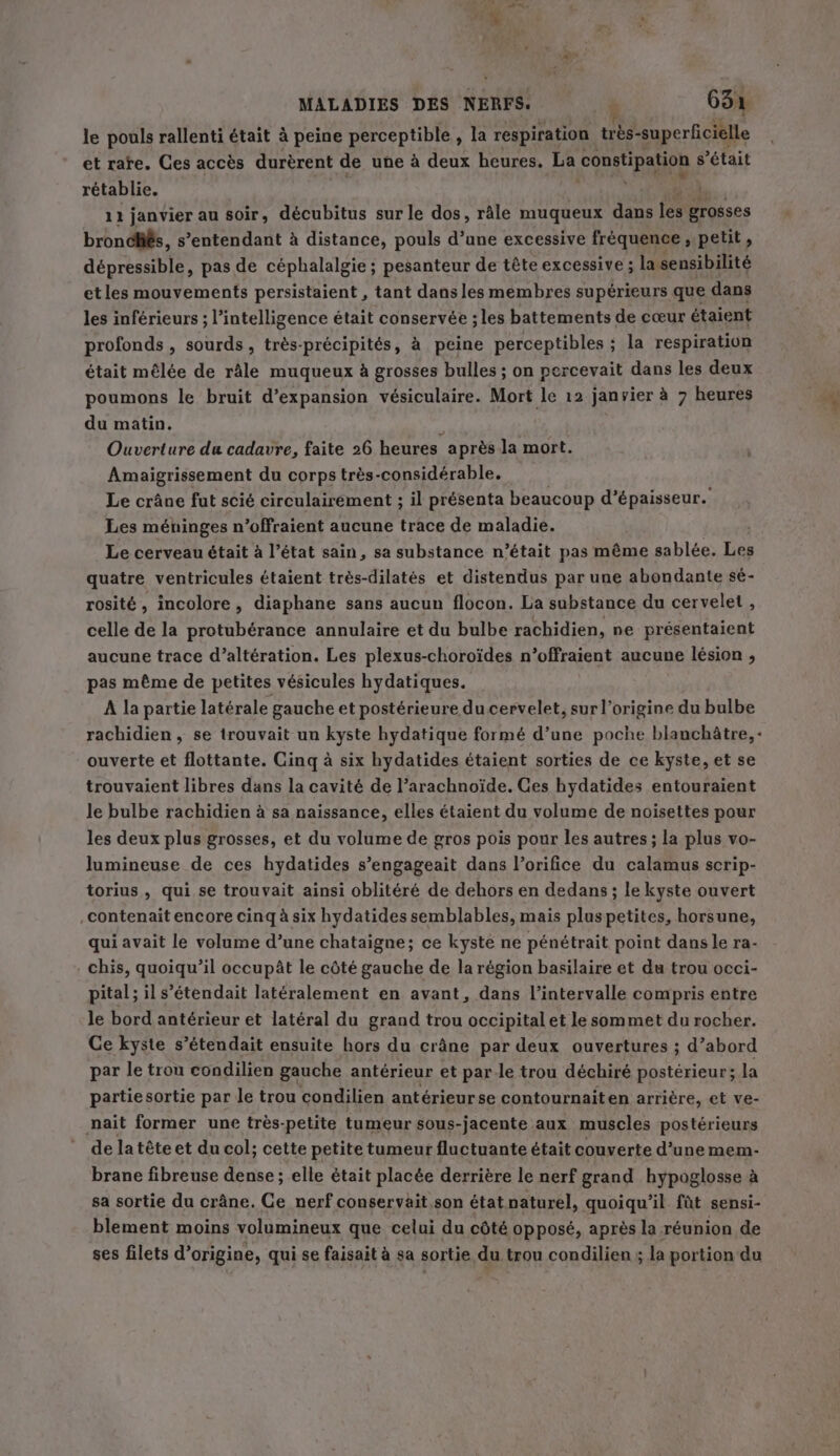 ~~ le pouls rallenti était 4 peine perceptible , la respiration très-superficielle et rate. Ces accès durèrent de une à deux heures, La (Constipation s'était rétablie. | 11 janvier au soir, décubitus sur le dos, râle muqueux dans fé grosses bronchés, s’entendant à distance, pouls d’une excessive fréquence » petit, dépressible, pas de céphalalgie ; pesanteur de tête excessive ; la sensibilité etles mouvements persistaient , tant dans les membres supérieurs que dans les inférieurs ; l'intelligence était conservée ; les battements de cœur étaient profonds , sourds, très-précipités, à peine perceptibles ; la respiration était mélée de râle muqueux à grosses bulles ; on percevait dans les deux poumons le bruit d'expansion vésiculaire. Mort le 12 janvier à 7 heures du matin. ‘ Ouverture du cadavre, faite 26 heures après la mort. Amaigrissement du corps très-considérable. Le crâne fut scié circulairement ; il présenta beaucoup d’épaisseur. Les méninges n’offraient aucune trace de maladie. Le cerveau était à l’état sain, sa substance n’était pas même sablée. vi quatre ventricules étaient très-dilatés et distendus par une abondante sé- rosité, incolore, diaphane sans aucun flocon. La substance du cervelet , celle de la protubérance annulaire et du bulbe rachidien, ne présentaient aucune trace d’altération. Les plexus-choroïdes n’offraient aucune lésion , pas même de petites vésicules hydatiques. À la partie latérale gauche et postérieure du cervelet, sur l’origine du bulbe ouverte et flottante. Cinq à six hydatides étaient sorties de ce kyste, et se trouvaient libres dans la cavité de l’arachnoïde. Ces hydatides entouraient le bulbe rachidien à sa naissance, elles étaient du volume de noisettes pour les deux plus grosses, et du volume de gros pois pour les autres ; la plus vo- lumineuse de ces hydatides s’engageait dans l’orifice du calamus scrip- torius , qui se trouvait ainsi oblitéré de dehors en dedans ; le kyste ouvert contenait encore cinq à six hydatides semblables, mais plus petites, horsune, qui avait le volume d’une chataigne; ce kyste ne pénétrait point dans le ra- . chis, quoiqu'il occupât le côté gauche de la région basilaire et du trou occi- pital; il s’étendait latéralement en avant, dans l'intervalle compris entre le bord antérieur et latéral du grand trou occipital et le sommet du rocher. Ce kyste s’étendait ensuite hors du crâne par deux ouvertures ; d’abord par le trou condilien gauche antérieur et par le trou déchiré postérieur; la partie sortie par le trou condilien antérieurse contournaiten arrière, et ve- nait former une trés-petite tumeur sous-jacente aux muscles postérieurs de la tête et du col; cette petite tumeur fluctuante était couverte d’une mem- brane fibreuse dense ; elle était placée derrière le nerf grand hypoglosse à sa sortie du crâne. Ce nerf conservait son état naturel, quoiqu'il fût sensi- blement moins volumineux que celui du côté opposé, après la réunion de ses filets d’origine, qui se faisait à sa sortie du trou condilien ; la portion du