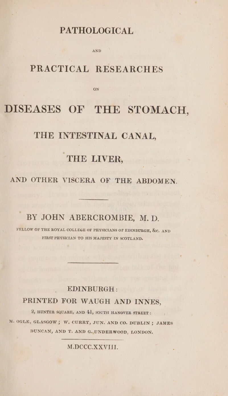 PATHOLOGICAL PRACTICAL RESEARCHES ON DISEASES OF THE STOMACH, THE INTESTINAL CANAL, ‘THE LIVER, AND OTHER VISCERA OF THE ABDOMEN. BY JOHN ABERCROMBIE, M. D. FELLOW OF THE ROYAL COLLEGE OF PHYSICIANS OF EDINB URGH, &amp;e. AND FIRST PHYSICIAN TO HIS MAJESTY IN SCOTLAND. EDINBURGH: PRINTED FOR WAUGH AND INNES, 2, HUNTER SQUARE, AND 4], SOUTH HANOVER STREET: M. OGLE, GLASGOW ; W. CURRY, JUN. AND CO. DUBLIN ; JAMES DUNCAN, AND T. AND G..UNDERWOOD, LONDON. M.DCCC.XXVIII.
